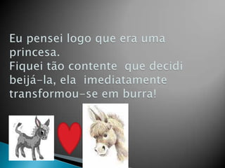 Eu pensei logo que era uma princesa.Fiquei tão contente  que decidi beijá-la, ela  imediatamente transformou-se em burra!