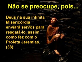 Não se preocupe, pois...
Deus na sua infinita
Misericórdia
enviará servos para
resgatá-lo, assim
como fez com o
Profeta Jeremias.
(38)
 