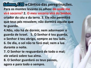 Para os montes levanto os olhos: de onde me
virá socorro? 2. O meu socorro virá do Senhor,
criador do céu e da terra. 3. Ele não permitirá
que teus pés resvalem; não dormirá aquele que
te guarda.
4.Não, não há de dormir, nem adormecer o
guarda de Israel. 5. O Senhor é teu guarda,
o Senhor é teu abrigo, sempre ao teu lado.
6. De dia, o sol não te fará mal; nem a lua
durante a noite.
7. O Senhor te resguardará de todo o mal;
ele velará sobre tua alma.
8. O Senhor guardará os teus passos,
agora e para todo o sempre.
Salmos, 120 - Cântico das peregrinações.
Para os montes levanto os olhos: de onde me
virá socorro? 2. O meu socorro virá do Senhor,
criador do céu e da terra. 3. Ele não permitirá
que teus pés resvalem; não dormirá aquele que
te guarda.
 