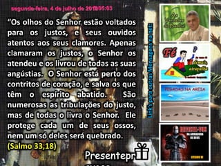 segunda-feira, 4 de julho de 20163:05:03
Link’sparaoutrasMensagensnanet:
“Os olhos do Senhor estão voltados
para os justos, e seus ouvidos
atentos aos seus clamores. Apenas
clamaram os justos, o Senhor os
atendeu e os livrou de todas as suas
angústias. O Senhor está perto dos
contritos de coração, e salva os que
têm o espírito abatido. São
numerosas as tribulações do justo,
mas de todas o livra o Senhor. Ele
protege cada um de seus ossos,
nem um só deles será quebrado.
(Salmo 33,18)
 