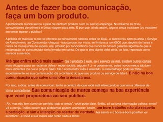 Antes de fazer boa comunicação,
faça um bom produto.
A publicidade nunca salvou a pele de nenhum produto ruim ou serviço capenga. No máximo só criou
consumidores de primeira e única viagem para eles. E por que, ainda assim, alguns ainda insistiam (ou insistem)
em tentar tapear o público?

A prática de maquiar o que se oferece ao consumidor nasceu antes do SAC, e sobreviveu bem quando o Serviço
de Atendimento ao Consumidor chegou - isso porque, no início, se limitava a um 0800 que, depois de horas e
horas de musiquinha de espera, era pilotado por funcionários que nunca te davam garantia alguma de que a
reclamação do consumuidor seria levada em conta. De que o erro diante dele seria, de fato, reparado como
merecia e merece.

Até que enﬁm não é mais assim. Se o produto é ruim, se o serviço vai mal, existem outros canais
mais eﬁcazes para se reclamar deles - redes sociais, alguém? ;) - e geralmente, estes novos meios são bem
mais eﬁcientes do que o próprio SAC. Se o consumidor não é atendido, o estardalhaço pode ser fatal -
especialmente se sua comunicação diz o contrário do que seu produto ou serviço de fato é. E não há boa
comunicação que salve uma oferta desastrosa.

Por isso, a dica: antes de comunicar, tenha a certeza de que você está oferecendo o que tem a oferecer de
forma competente. Sua
               comunicação de marca começa na boa experiência
que você proporciona ao seu público.
“Ah, mas não tem como ser perfeito todo o tempo”, você pode dizer. Então, aí vai uma informação valiosa: errou?
Vá e corrija. Todos sabem que problemas podem acontecer. Assim, um bom trabalho não diz respeito
a perfeição, e sim a intenção de acertar de verdade. Aja assim e o boca-a-boca positivo vai
acontecer...e você e sua marca não terão nada a temer.
 