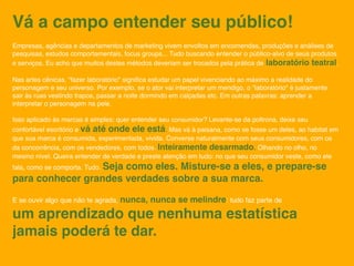 Vá a campo entender seu público!
Empresas, agências e departamentos de marketing vivem envoltos em encomendas, produções e análises de
pesquisas, estudos comportamentais, focus groups... Tudo buscando entender o público-alvo de seus produtos
e serviços. Eu acho que muitos destes métodos deveriam ser trocados pela prática de laboratório teatral.

Nas artes cênicas, "fazer laboratório" signiﬁca estudar um papel vivenciando ao máximo a realidade do
personagem e seu universo. Por exemplo, se o ator vai interpretar um mendigo, o "laboratório" é justamente
sair às ruas vestindo trapos, passar a noite dormindo em calçadas etc. Em outras palavras: aprender a
interpretar o personagem na pele.

Isso aplicado às marcas é simples: quer entender seu consumidor? Levante-se da poltrona, deixe seu
confortável escritório e vá até onde ele está. Mas vá à paisana, como se fosse um deles, ao habitat em
que sua marca é consumida, experimentada, vivida. Converse naturalmente com seus consumidores, com os
da concorrência, com os vendedores, com todos. Inteiramente desarmado. Olhando no olho, no
mesmo nível. Queira entender de verdade e preste atenção em tudo: no que seu consumidor veste, como ele
fala, como se comporta. Tudo. Seja
                      como eles. Misture-se a eles, e prepare-se
para conhecer grandes verdades sobre a sua marca.

E se ouvir algo que não te agrada, nunca,     nunca se melindre: tudo faz parte de
um aprendizado que nenhuma estatística
jamais poderá te dar.
 