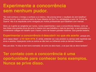 Experimente a concorrência
sem nenhum pudor.
“Se você conhece o inimigo e conhece a si mesmo, não precisa temer o resultado de cem batalhas”.
Parece incrível, mas a primeira parte da frase clássica de Sun-Tzu, estrategista e autor de “A Arte da
Guerra” não é só esquecida como renegada por muitos proﬁssionais que trabalham com marcas.

Sério: já vi gente se vangloriar por nunca, nunca experimentar o que a concorrência oferece, como se
isso fosse uma grande prova de amor a marca com que trabalha e, mais do que tudo, a sua empresa, e
condenando colegas de trabalho que o fazem, como se fossem grandes traidores. Que grande besteira.

Experimentar a concorrência é descobrir no que ela acerta - porque sim,
ela é capaz disso! - e no que erra. É, ainda, entender se o seu produto ou serviço está repetindo tais
erros e acertos, tropeçando onde os outros se dão bem ou brilhando onde os demais fracassam.

Meu pai dizia: “A vida só tem bons exemplos: de como se deve fazer...e do que não se deve também”.



Ter contato com a concorrência é uma
oportunidade para conhecer bons exemplos.
Nunca se prive disso.
 