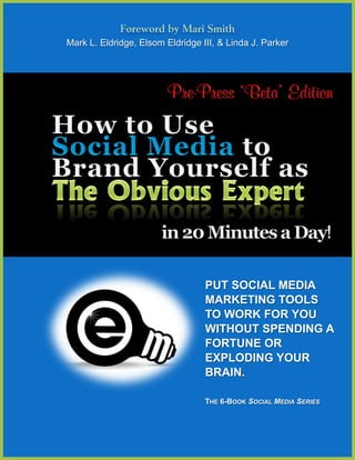 Foreword by Mari Smith
Mark L. Eldridge, Elsom Eldridge III, & Linda J. Parker




                                  PUT SOCIAL MEDIA
                                  MARKETING TOOLS
                                  TO WORK FOR YOU
                                  WITHOUT SPENDING A
                                  FORTUNE OR
                                  EXPLODING YOUR
                                  BRAIN.

                                  THE 6-BOOK SOCIAL MEDIA SERIES
 