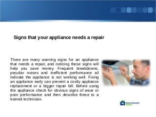 Signs that your appliance needs a repair
There are many warning signs for an appliance
that needs a repair, and noticing these signs will
help you save money. Frequent breakdowns,
peculiar noises and inefficient performance all
indicate the appliance is not working well. Fixing
an appliance early can prevent a costly appliance
replacement or a bigger repair bill. Before using
the appliance check for obvious signs of wear or
poor performance and then describe these to a
trained technician.
 