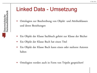 15 Mai 2013
Linked Data - Umsetzung
• Ontologien zur Beschreibung von Objekt- und Attributklassen
und deren Beziehungen
• Ein Objekt der Klasse Sachbuch gehört zur Klasse der Bücher
• Ein Objekt der Klasse Buch hat einen Titel
• Ein Objekt der Klasse Buch kann einen oder mehrere Autoren
haben
• Ontologien werden auch in Form von Tripeln gespeichert!
 