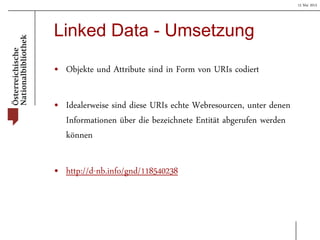 15 Mai 2013
Linked Data - Umsetzung
• Objekte und Attribute sind in Form von URIs codiert
• Idealerweise sind diese URIs echte Webresourcen, unter denen
Informationen über die bezeichnete Entität abgerufen werden
können
• http://d-nb.info/gnd/118540238
 
