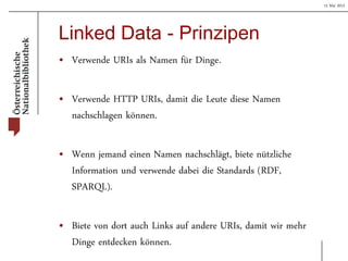 15 Mai 2013
Linked Data - Prinzipen
• Verwende URIs als Namen für Dinge.
• Verwende HTTP URIs, damit die Leute diese Namen
nachschlagen können.
• Wenn jemand einen Namen nachschlägt, biete nützliche
Information und verwende dabei die Standards (RDF,
SPARQL).
• Biete von dort auch Links auf andere URIs, damit wir mehr
Dinge entdecken können.
 