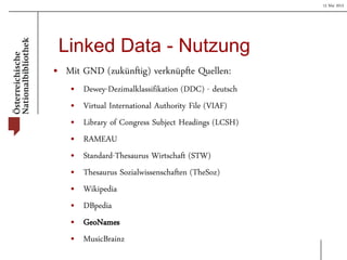 15 Mai 2013
Linked Data - Nutzung
• Mit GND (zukünftig) verknüpfte Quellen:
• Dewey-Dezimalklassifikation (DDC) - deutsch
• Virtual International Authority File (VIAF)
• Library of Congress Subject Headings (LCSH)
• RAMEAU
• Standard-Thesaurus Wirtschaft (STW)
• Thesaurus Sozialwissenschaften (TheSoz)
• Wikipedia
• DBpedia
• GeoNames
• MusicBrainz
 