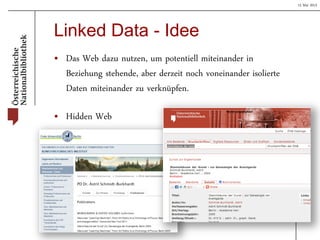 15 Mai 2013
Linked Data - Idee
• Das Web dazu nutzen, um potentiell miteinander in
Beziehung stehende, aber derzeit noch voneinander isolierte
Daten miteinander zu verknüpfen.
• Hidden Web
 