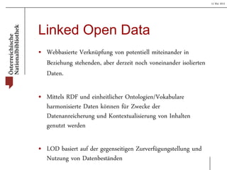 15 Mai 2013
Linked Open Data
• Webbasierte Verknüpfung von potentiell miteinander in
Beziehung stehenden, aber derzeit noch voneinander isolierten
Daten.
• Mittels RDF und einheitlicher Ontologien/Vokabulare
harmonisierte Daten können für Zwecke der
Datenanreicherung und Kontextualisierung von Inhalten
genutzt werden
• LOD basiert auf der gegenseitigen Zurverfügungstellung und
Nutzung von Datenbeständen
 