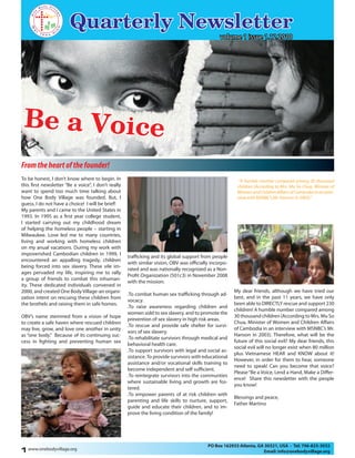 Quarterly Newsletter
Be a Voice
“A humble number compared among 30 thousand
children (According to Mrs. Mu So Chua, Minister of
Women and Children Affairs of Cambodia in an inter-
view with MSNBC’s Mr. Hanson in 2003).“
trafficking and its global support from people
with similar vision, OBV was officially incorpo-
rated and was nationally recognized as a Non-
Profit Organization (501c3) in November 2008
with the mission:
.To combat human sex trafficking through ad-
vocacy.
.To raise awareness regarding children and
women sold to sex slavery, and to promote the
prevention of sex slavery in high risk areas.
.To rescue and provide safe shelter for survi-
vors of sex slavery.
.To rehabilitate survivors through medical and
behavioral health care.
.To support survivors with legal and social as-
sistance.To provide survivors with educational
assistance and/or vocational skills training to
become independent and self sufficient.
.To reintegrate survivors into the communties
where sustainable living and growth are fos-
tered.
.To empower parents of at risk children with
parenting and life skills to nurture, support,
guide and educate their children, and to im-
prove the living condition of the family!
My dear friends, although we have tried our
best, and in the past 11 years, we have only
been able to DIRECTLY rescue and support 230
children! A humble number compared among
30 thousand children (According to Mrs. Mu So
Chua, Minister of Women and Children Affairs
of Cambodia in an interview with MSNBC’s Mr.
Hanson in 2003). Therefore, what will be the
future of this social evil? My dear friends, this
social evil will no longer exist when 80 million
plus Vietnamese HEAR and KNOW about it!
However, in order for them to hear, someone
need to speak! Can you become that voice?
Please“Be a Voice, Lend a Hand, Make a Differ-
ence! Share this newsletter with the people
you know!
Blessings and peace,
Father Martino
Fromtheheartofthefounder!
To be honest, I don’t know where to begin. In
this first newsletter “Be a voice”, I don’t really
want to spend too much time talking about
how One Body Village was founded. But, I
guess, I do not have a choice! I will be brief!
My parents and I came to the United States in
1993. In 1995 as a first year college student,
I started carrying out my childhood dream
of helping the homeless people – starting in
Milwaukee. Love led me to many countries,
living and working with homeless children
on my anual vacations. During my work with
impoverished Cambodian children in 1999, I
encountered an appalling tragedy, children
being forced into sex slavery. These vile im-
ages pervaded my life, inspiring me to rally
a group of friends to combat this inhuman-
ity. These dedicated individuals convened in
2000, and created One BodyVillage-an organi-
zation intent on rescuing these children from
the brothels and raising them in safe homes.
OBV’s name stemmed from a vision of hope
to create a safe haven where rescued children
may live, grow, and love one another in unity
as “one body.” Because of its continuing suc-
cess in fighting and preventing human sex
www.onebodyvillage.org
PO Box 162933 Atlanta, GA 30321, USA - Tel: 706-825-3032
Email: info@onebodyvillage.org1
volume 1 issue 1.12.2010
 