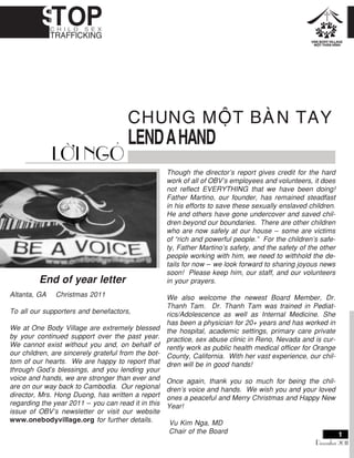 CHUNG MOÄT BAØN TAY
LENDAHAND
End of year letter
Altanta, GA Christmas 2011
To all our supporters and benefactors,
We at One Body Village are extremely blessed
by your continued support over the past year.
We cannot exist without you and, on behalf of
our children, are sincerely grateful from the bot-
tom of our hearts. We are happy to report that
through God’s blessings, and you lending your
voice and hands, we are stronger than ever and
are on our way back to Cambodia. Our regional
director, Mrs. Hong Duong, has written a report
regarding the year 2011 – you can read it in this
issue of OBV’s newsletter or visit our website
www.onebodyvillage.org for further details.
LÔØI NGOÛ
December 2011
Though the director’s report gives credit for the hard
work of all of OBV’s employees and volunteers, it does
not reflect EVERYTHING that we have been doing!
Father Martino, our founder, has remained steadfast
in his efforts to save these sexually enslaved children.
He and others have gone undercover and saved chil-
dren beyond our boundaries. There are other children
who are now safely at our house – some are victims
of “rich and powerful people.” For the children’s safe-
ty, Father Martino’s safety, and the safety of the other
people working with him, we need to withhold the de-
tails for now – we look forward to sharing joyous news
soon! Please keep him, our staff, and our volunteers
in your prayers.
We also welcome the newest Board Member, Dr.
Thanh Tam. Dr. Thanh Tam was trained in Pediat-
rics/Adolescence as well as Internal Medicine. She
has been a physician for 20+ years and has worked in
the hospital, academic settings, primary care private
practice, sex abuse clinic in Reno, Nevada and is cur-
rently work as public health medical officer for Orange
County, California. With her vast experience, our chil-
dren will be in good hands!
Once again, thank you so much for being the chil-
dren’s voice and hands. We wish you and your loved
ones a peaceful and Merry Christmas and Happy New
Year!
Vu Kim Nga, MD
Chair of the Board
 