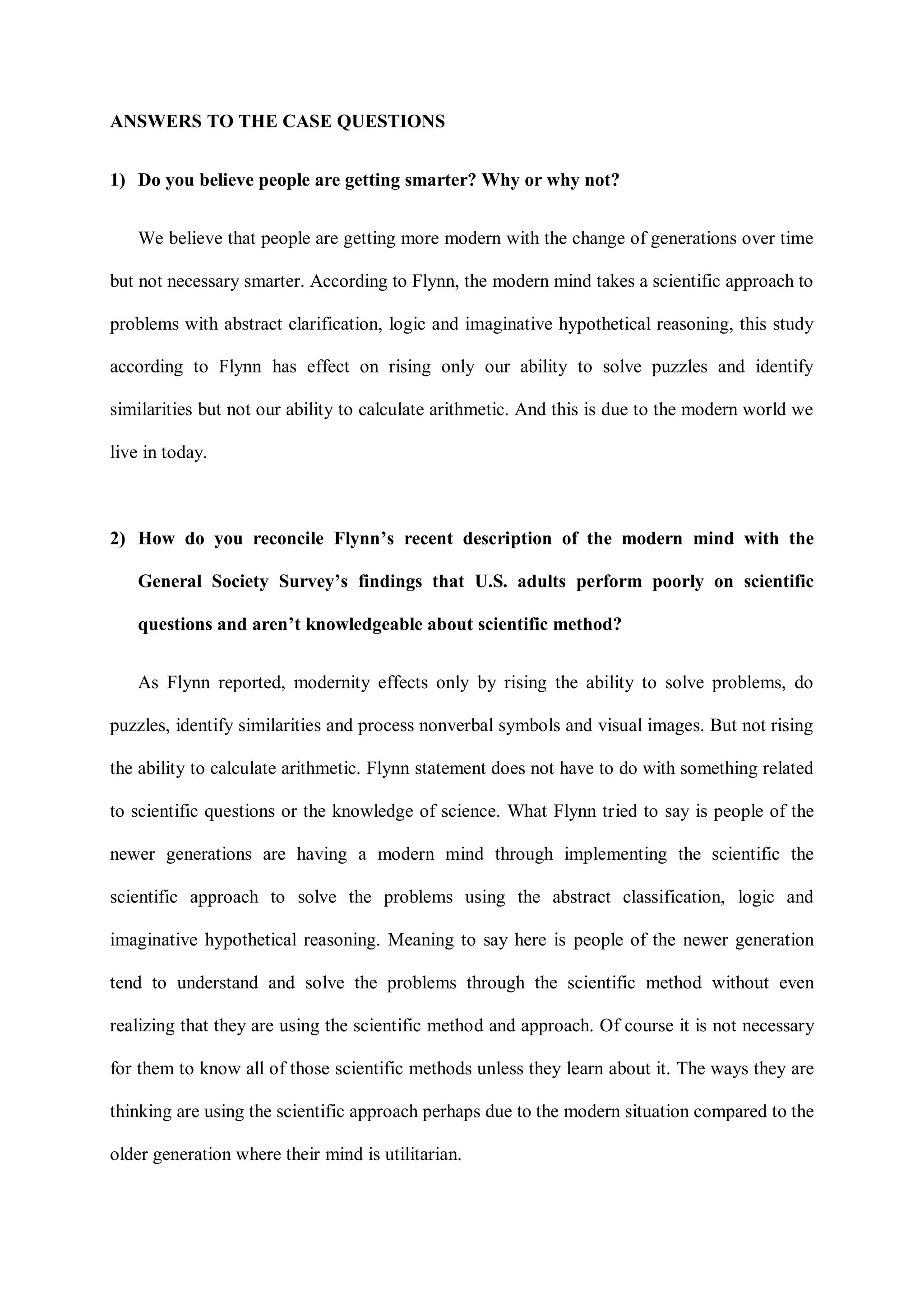 ANSWERS TO THE CASE QUESTIONS
1) Do you believe people are getting smarter? Why or why not?
We believe that people are getting more modern with the change of generations over time
but not necessary smarter. According to Flynn, the modern mind takes a scientific approach to
problems with abstract clarification, logic and imaginative hypothetical reasoning, this study
according to Flynn has effect on rising only our ability to solve puzzles and identify
similarities but not our ability to calculate arithmetic. And this is due to the modern world we
live in today.
2) How do you reconcile Flynn’s recent description of the modern mind with the
General Society Survey’s findings that U.S. adults perform poorly on scientific
questions and aren’t knowledgeable about scientific method?
As Flynn reported, modernity effects only by rising the ability to solve problems, do
puzzles, identify similarities and process nonverbal symbols and visual images. But not rising
the ability to calculate arithmetic. Flynn statement does not have to do with something related
to scientific questions or the knowledge of science. What Flynn tried to say is people of the
newer generations are having a modern mind through implementing the scientific the
scientific approach to solve the problems using the abstract classification, logic and
imaginative hypothetical reasoning. Meaning to say here is people of the newer generation
tend to understand and solve the problems through the scientific method without even
realizing that they are using the scientific method and approach. Of course it is not necessary
for them to know all of those scientific methods unless they learn about it. The ways they are
thinking are using the scientific approach perhaps due to the modern situation compared to the
older generation where their mind is utilitarian.
 