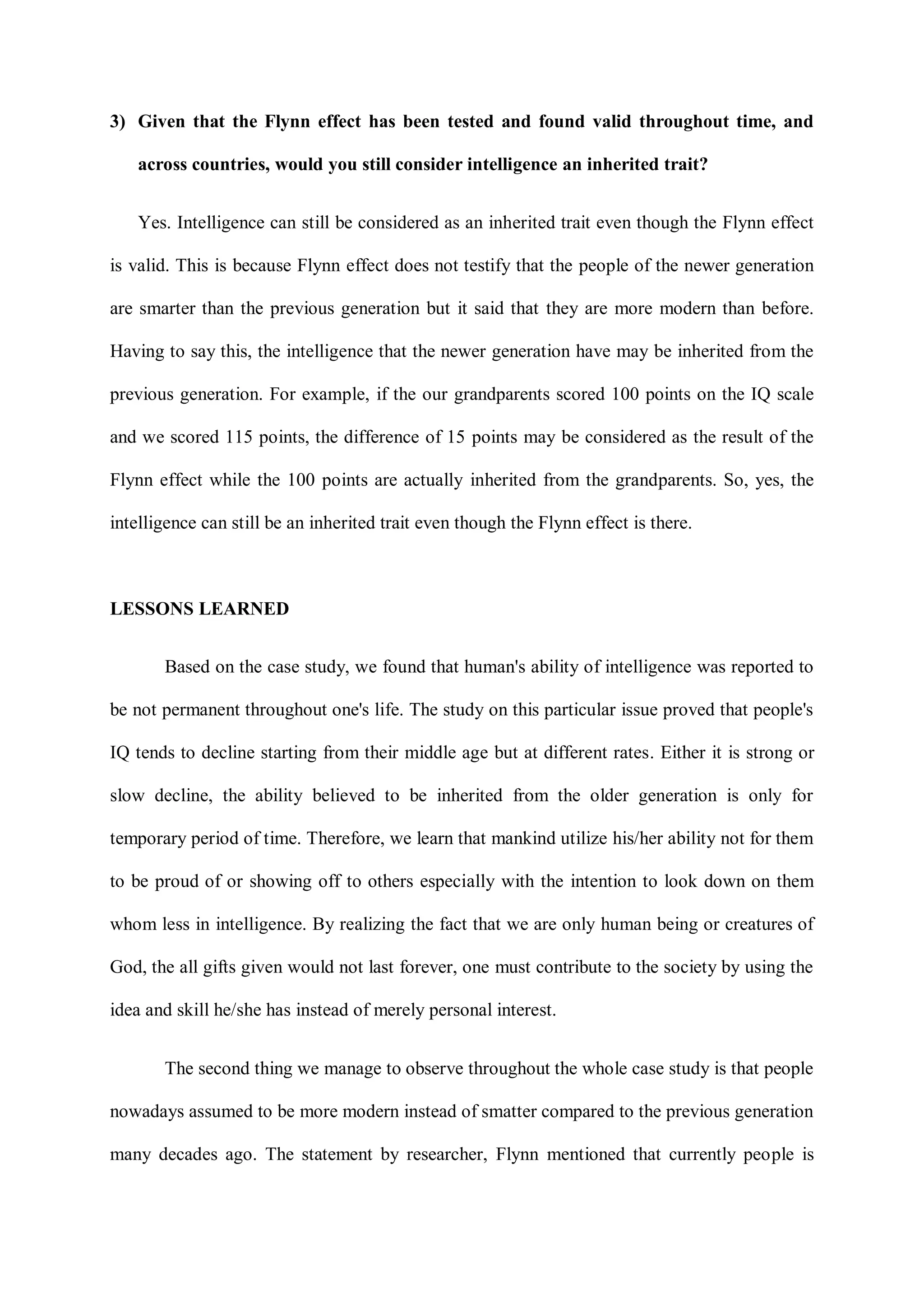 3) Given that the Flynn effect has been tested and found valid throughout time, and
across countries, would you still consider intelligence an inherited trait?
Yes. Intelligence can still be considered as an inherited trait even though the Flynn effect
is valid. This is because Flynn effect does not testify that the people of the newer generation
are smarter than the previous generation but it said that they are more modern than before.
Having to say this, the intelligence that the newer generation have may be inherited from the
previous generation. For example, if the our grandparents scored 100 points on the IQ scale
and we scored 115 points, the difference of 15 points may be considered as the result of the
Flynn effect while the 100 points are actually inherited from the grandparents. So, yes, the
intelligence can still be an inherited trait even though the Flynn effect is there.
LESSONS LEARNED
Based on the case study, we found that human's ability of intelligence was reported to
be not permanent throughout one's life. The study on this particular issue proved that people's
IQ tends to decline starting from their middle age but at different rates. Either it is strong or
slow decline, the ability believed to be inherited from the older generation is only for
temporary period of time. Therefore, we learn that mankind utilize his/her ability not for them
to be proud of or showing off to others especially with the intention to look down on them
whom less in intelligence. By realizing the fact that we are only human being or creatures of
God, the all gifts given would not last forever, one must contribute to the society by using the
idea and skill he/she has instead of merely personal interest.
The second thing we manage to observe throughout the whole case study is that people
nowadays assumed to be more modern instead of smatter compared to the previous generation
many decades ago. The statement by researcher, Flynn mentioned that currently people is
 