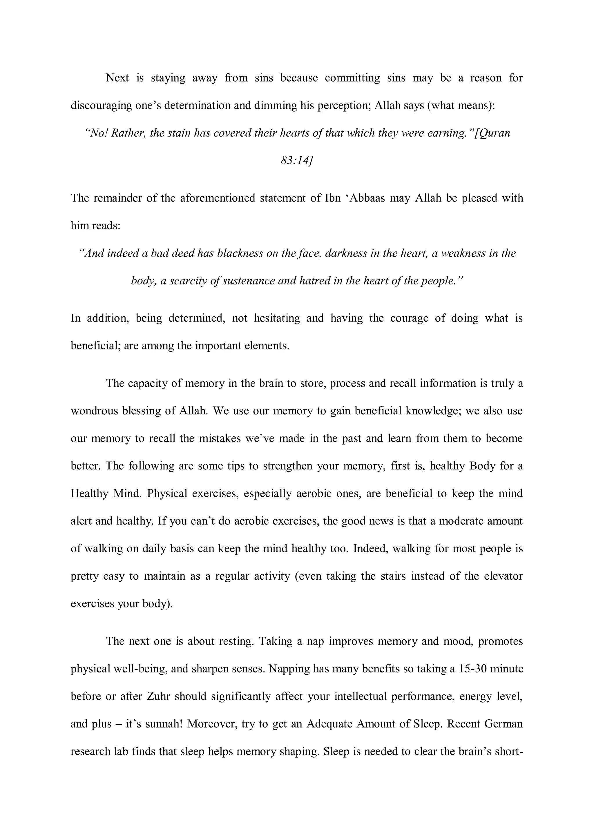 Next is staying away from sins because committing sins may be a reason for
discouraging one‟s determination and dimming his perception; Allah says (what means):
“No! Rather, the stain has covered their hearts of that which they were earning.”[Quran
83:14]
The remainder of the aforementioned statement of Ibn „Abbaas may Allah be pleased with
him reads:
“And indeed a bad deed has blackness on the face, darkness in the heart, a weakness in the
body, a scarcity of sustenance and hatred in the heart of the people.”
In addition, being determined, not hesitating and having the courage of doing what is
beneficial; are among the important elements.
The capacity of memory in the brain to store, process and recall information is truly a
wondrous blessing of Allah. We use our memory to gain beneficial knowledge; we also use
our memory to recall the mistakes we‟ve made in the past and learn from them to become
better. The following are some tips to strengthen your memory, first is, healthy Body for a
Healthy Mind. Physical exercises, especially aerobic ones, are beneficial to keep the mind
alert and healthy. If you can‟t do aerobic exercises, the good news is that a moderate amount
of walking on daily basis can keep the mind healthy too. Indeed, walking for most people is
pretty easy to maintain as a regular activity (even taking the stairs instead of the elevator
exercises your body).
The next one is about resting. Taking a nap improves memory and mood, promotes
physical well-being, and sharpen senses. Napping has many benefits so taking a 15-30 minute
before or after Zuhr should significantly affect your intellectual performance, energy level,
and plus – it‟s sunnah! Moreover, try to get an Adequate Amount of Sleep. Recent German
research lab finds that sleep helps memory shaping. Sleep is needed to clear the brain‟s short-
 