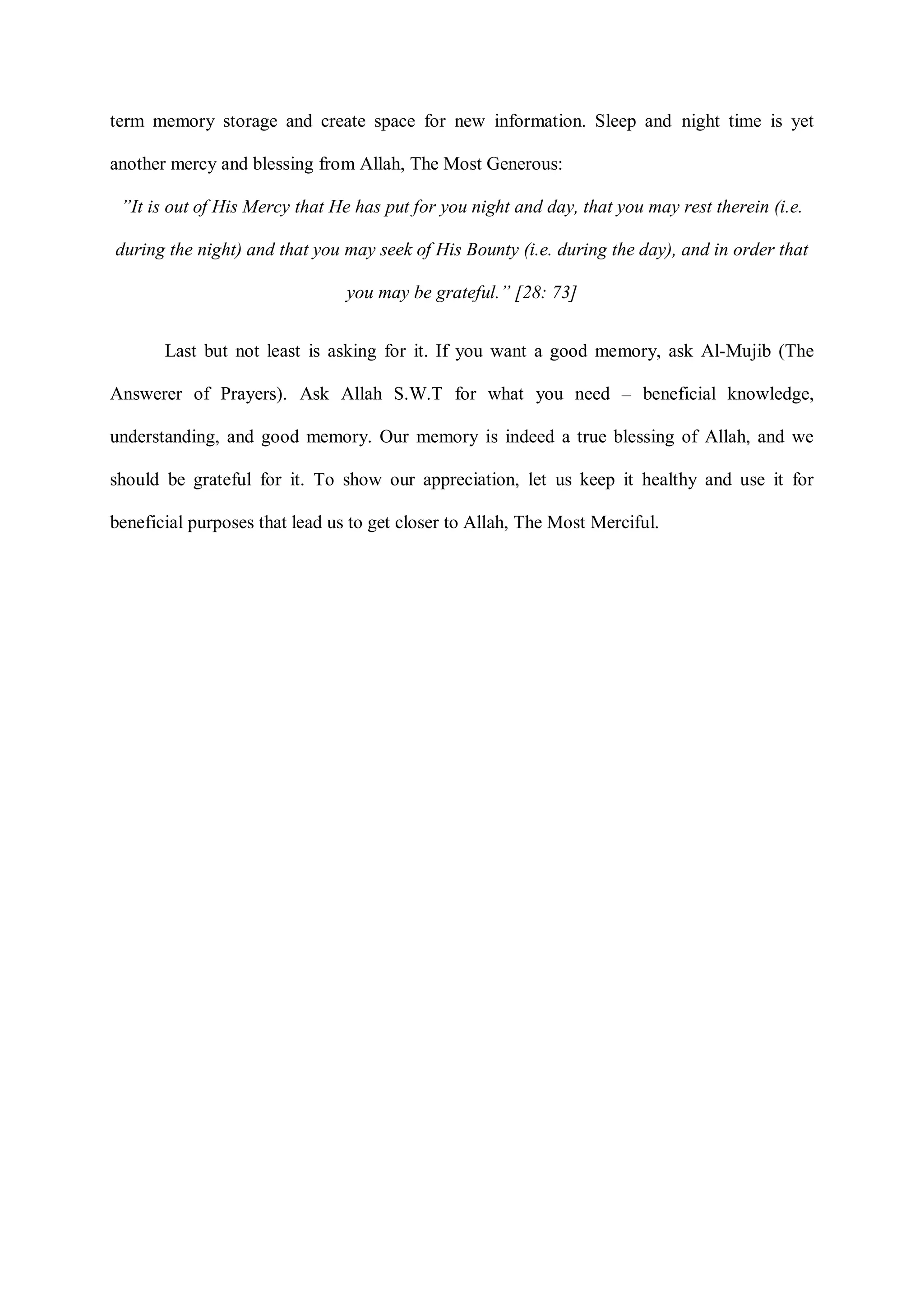 term memory storage and create space for new information. Sleep and night time is yet
another mercy and blessing from Allah, The Most Generous:
”It is out of His Mercy that He has put for you night and day, that you may rest therein (i.e.
during the night) and that you may seek of His Bounty (i.e. during the day), and in order that
you may be grateful.” [28: 73]
Last but not least is asking for it. If you want a good memory, ask Al-Mujib (The
Answerer of Prayers). Ask Allah S.W.T for what you need – beneficial knowledge,
understanding, and good memory. Our memory is indeed a true blessing of Allah, and we
should be grateful for it. To show our appreciation, let us keep it healthy and use it for
beneficial purposes that lead us to get closer to Allah, The Most Merciful.
 