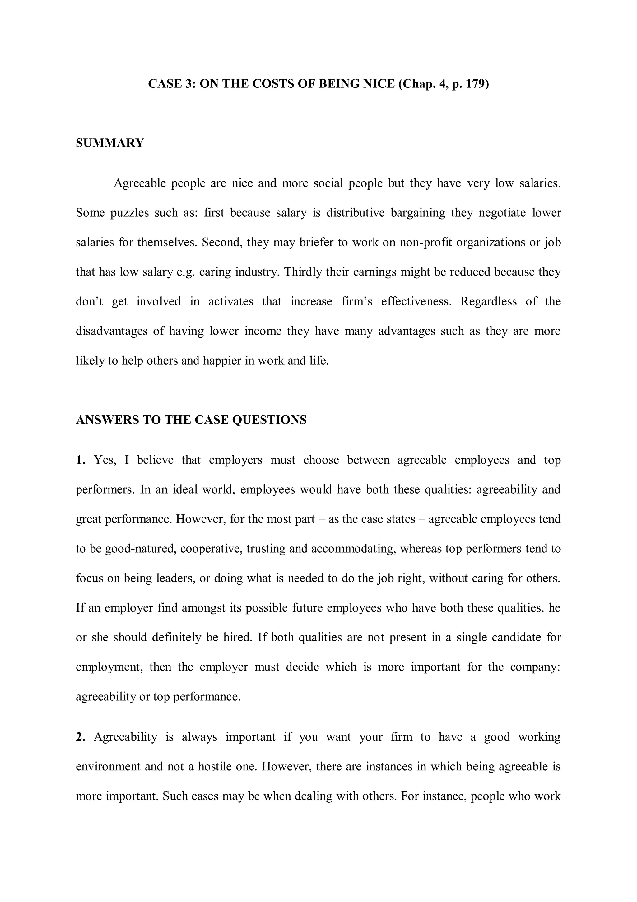 CASE 3: ON THE COSTS OF BEING NICE (Chap. 4, p. 179)
SUMMARY
Agreeable people are nice and more social people but they have very low salaries.
Some puzzles such as: first because salary is distributive bargaining they negotiate lower
salaries for themselves. Second, they may briefer to work on non-profit organizations or job
that has low salary e.g. caring industry. Thirdly their earnings might be reduced because they
don‟t get involved in activates that increase firm‟s effectiveness. Regardless of the
disadvantages of having lower income they have many advantages such as they are more
likely to help others and happier in work and life.
ANSWERS TO THE CASE QUESTIONS
1. Yes, I believe that employers must choose between agreeable employees and top
performers. In an ideal world, employees would have both these qualities: agreeability and
great performance. However, for the most part – as the case states – agreeable employees tend
to be good-natured, cooperative, trusting and accommodating, whereas top performers tend to
focus on being leaders, or doing what is needed to do the job right, without caring for others.
If an employer find amongst its possible future employees who have both these qualities, he
or she should definitely be hired. If both qualities are not present in a single candidate for
employment, then the employer must decide which is more important for the company:
agreeability or top performance.
2. Agreeability is always important if you want your firm to have a good working
environment and not a hostile one. However, there are instances in which being agreeable is
more important. Such cases may be when dealing with others. For instance, people who work
 