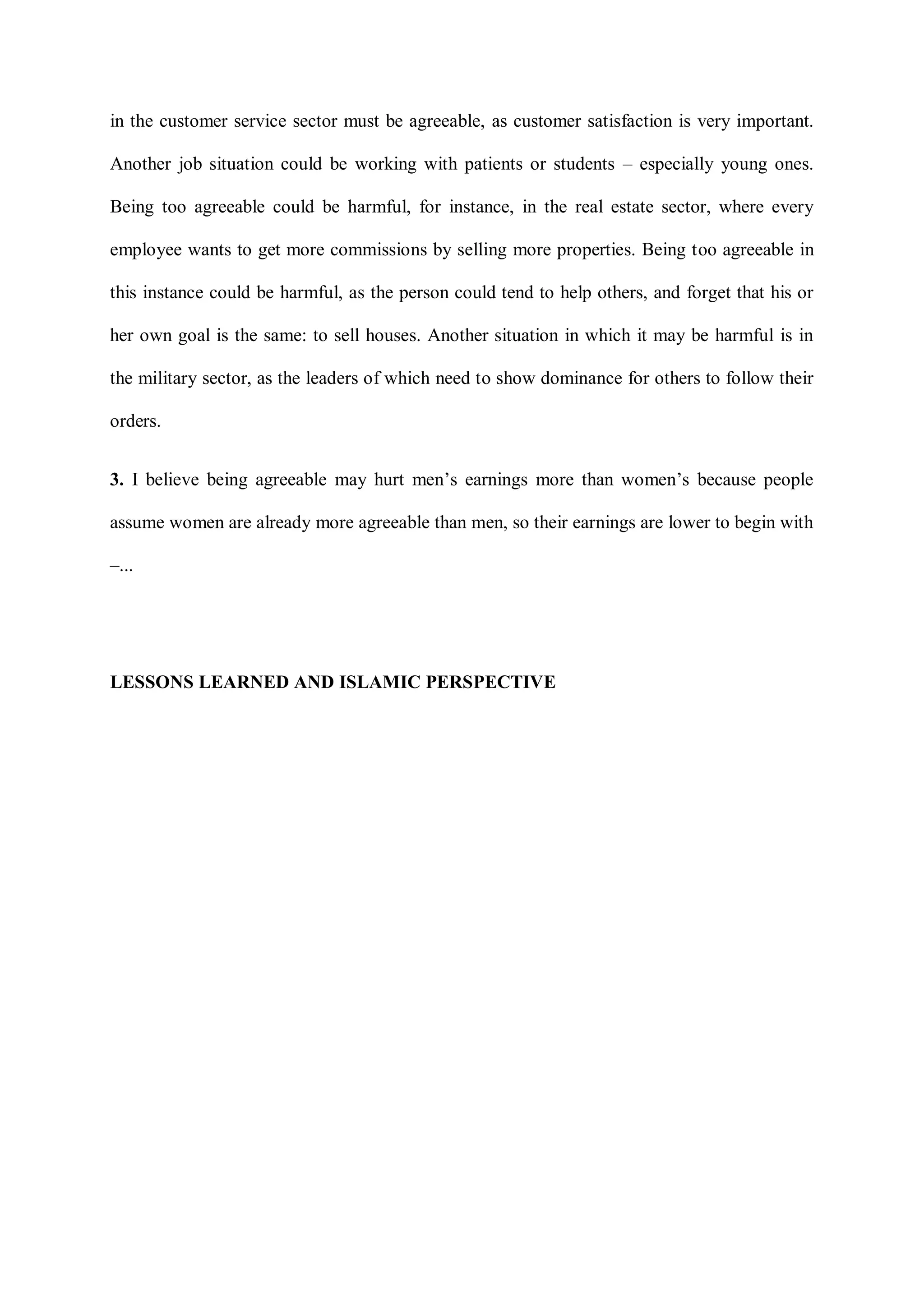 in the customer service sector must be agreeable, as customer satisfaction is very important.
Another job situation could be working with patients or students – especially young ones.
Being too agreeable could be harmful, for instance, in the real estate sector, where every
employee wants to get more commissions by selling more properties. Being too agreeable in
this instance could be harmful, as the person could tend to help others, and forget that his or
her own goal is the same: to sell houses. Another situation in which it may be harmful is in
the military sector, as the leaders of which need to show dominance for others to follow their
orders.
3. I believe being agreeable may hurt men‟s earnings more than women‟s because people
assume women are already more agreeable than men, so their earnings are lower to begin with
–...
LESSONS LEARNED AND ISLAMIC PERSPECTIVE
 