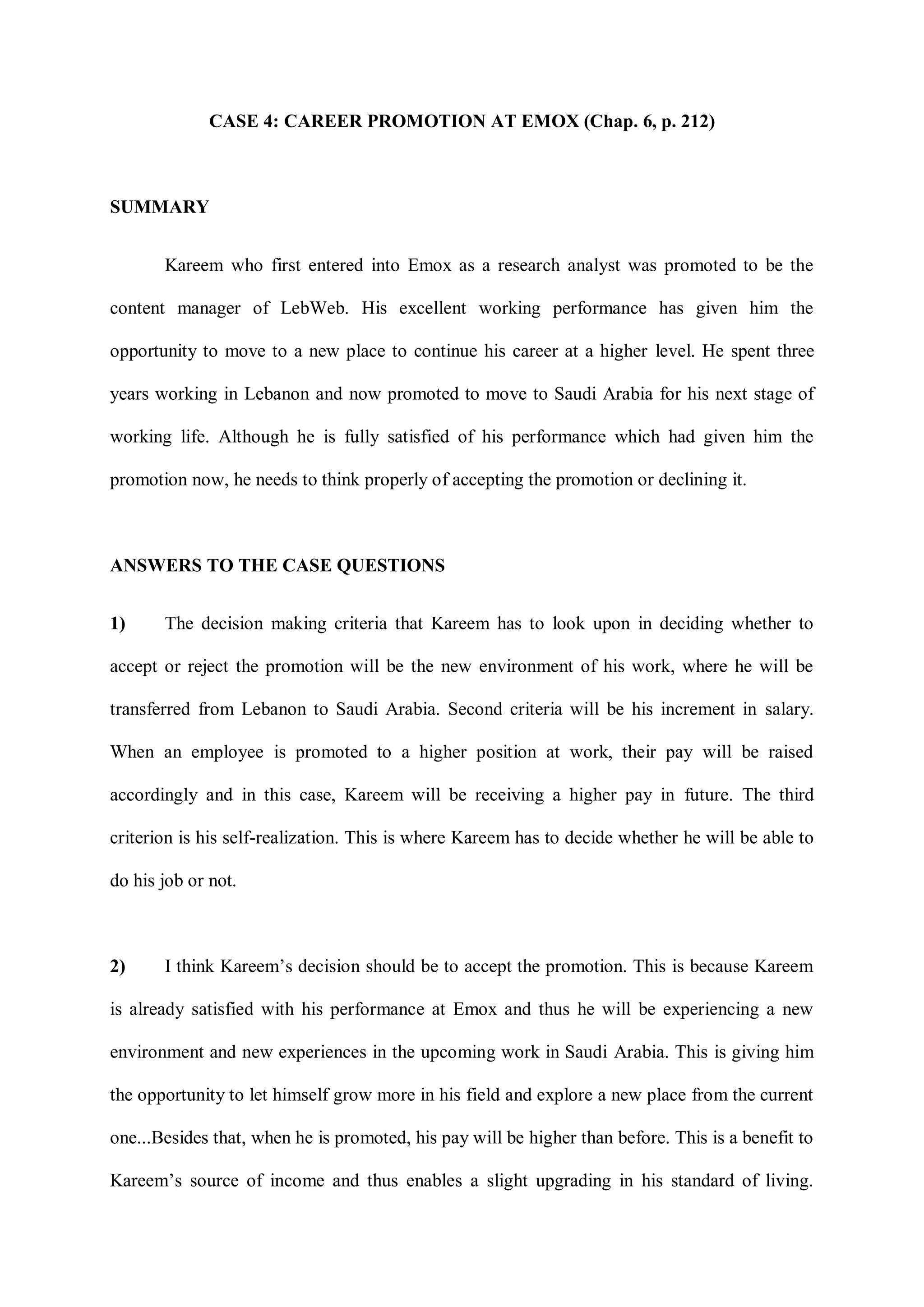 CASE 4: CAREER PROMOTION AT EMOX (Chap. 6, p. 212)
SUMMARY
Kareem who first entered into Emox as a research analyst was promoted to be the
content manager of LebWeb. His excellent working performance has given him the
opportunity to move to a new place to continue his career at a higher level. He spent three
years working in Lebanon and now promoted to move to Saudi Arabia for his next stage of
working life. Although he is fully satisfied of his performance which had given him the
promotion now, he needs to think properly of accepting the promotion or declining it.
ANSWERS TO THE CASE QUESTIONS
1) The decision making criteria that Kareem has to look upon in deciding whether to
accept or reject the promotion will be the new environment of his work, where he will be
transferred from Lebanon to Saudi Arabia. Second criteria will be his increment in salary.
When an employee is promoted to a higher position at work, their pay will be raised
accordingly and in this case, Kareem will be receiving a higher pay in future. The third
criterion is his self-realization. This is where Kareem has to decide whether he will be able to
do his job or not.
2) I think Kareem‟s decision should be to accept the promotion. This is because Kareem
is already satisfied with his performance at Emox and thus he will be experiencing a new
environment and new experiences in the upcoming work in Saudi Arabia. This is giving him
the opportunity to let himself grow more in his field and explore a new place from the current
one...Besides that, when he is promoted, his pay will be higher than before. This is a benefit to
Kareem‟s source of income and thus enables a slight upgrading in his standard of living.
 