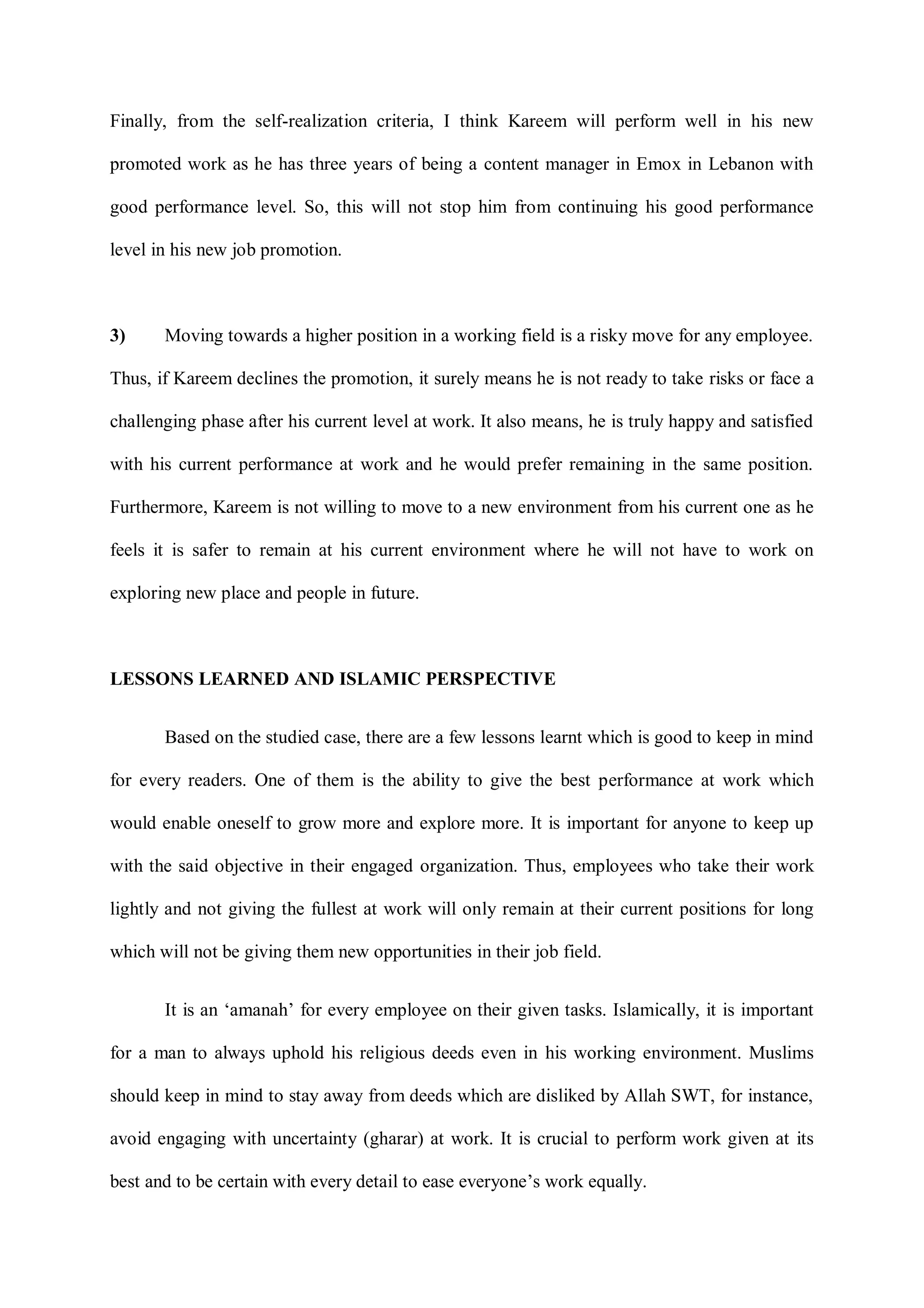 Finally, from the self-realization criteria, I think Kareem will perform well in his new
promoted work as he has three years of being a content manager in Emox in Lebanon with
good performance level. So, this will not stop him from continuing his good performance
level in his new job promotion.
3) Moving towards a higher position in a working field is a risky move for any employee.
Thus, if Kareem declines the promotion, it surely means he is not ready to take risks or face a
challenging phase after his current level at work. It also means, he is truly happy and satisfied
with his current performance at work and he would prefer remaining in the same position.
Furthermore, Kareem is not willing to move to a new environment from his current one as he
feels it is safer to remain at his current environment where he will not have to work on
exploring new place and people in future.
LESSONS LEARNED AND ISLAMIC PERSPECTIVE
Based on the studied case, there are a few lessons learnt which is good to keep in mind
for every readers. One of them is the ability to give the best performance at work which
would enable oneself to grow more and explore more. It is important for anyone to keep up
with the said objective in their engaged organization. Thus, employees who take their work
lightly and not giving the fullest at work will only remain at their current positions for long
which will not be giving them new opportunities in their job field.
It is an „amanah‟ for every employee on their given tasks. Islamically, it is important
for a man to always uphold his religious deeds even in his working environment. Muslims
should keep in mind to stay away from deeds which are disliked by Allah SWT, for instance,
avoid engaging with uncertainty (gharar) at work. It is crucial to perform work given at its
best and to be certain with every detail to ease everyone‟s work equally.
 