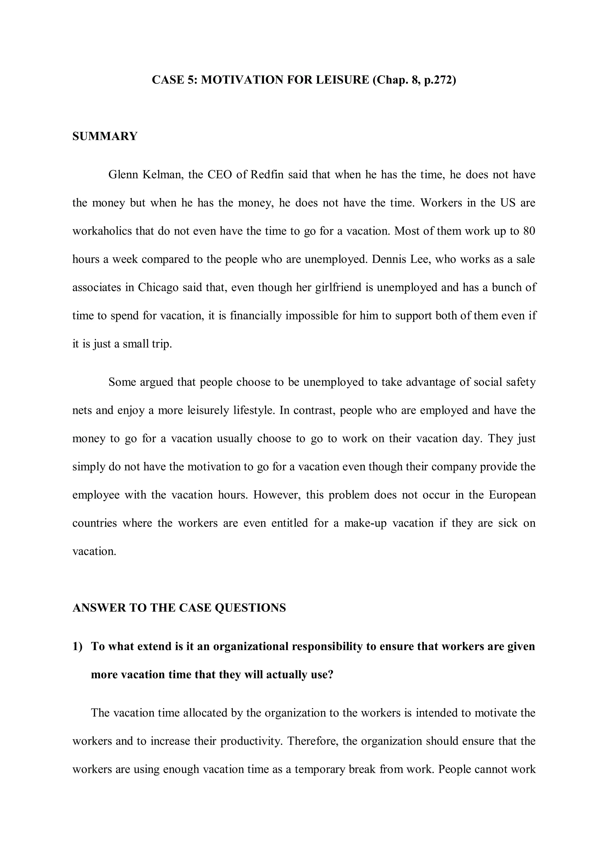 CASE 5: MOTIVATION FOR LEISURE (Chap. 8, p.272)
SUMMARY
Glenn Kelman, the CEO of Redfin said that when he has the time, he does not have
the money but when he has the money, he does not have the time. Workers in the US are
workaholics that do not even have the time to go for a vacation. Most of them work up to 80
hours a week compared to the people who are unemployed. Dennis Lee, who works as a sale
associates in Chicago said that, even though her girlfriend is unemployed and has a bunch of
time to spend for vacation, it is financially impossible for him to support both of them even if
it is just a small trip.
Some argued that people choose to be unemployed to take advantage of social safety
nets and enjoy a more leisurely lifestyle. In contrast, people who are employed and have the
money to go for a vacation usually choose to go to work on their vacation day. They just
simply do not have the motivation to go for a vacation even though their company provide the
employee with the vacation hours. However, this problem does not occur in the European
countries where the workers are even entitled for a make-up vacation if they are sick on
vacation.
ANSWER TO THE CASE QUESTIONS
1) To what extend is it an organizational responsibility to ensure that workers are given
more vacation time that they will actually use?
The vacation time allocated by the organization to the workers is intended to motivate the
workers and to increase their productivity. Therefore, the organization should ensure that the
workers are using enough vacation time as a temporary break from work. People cannot work
 