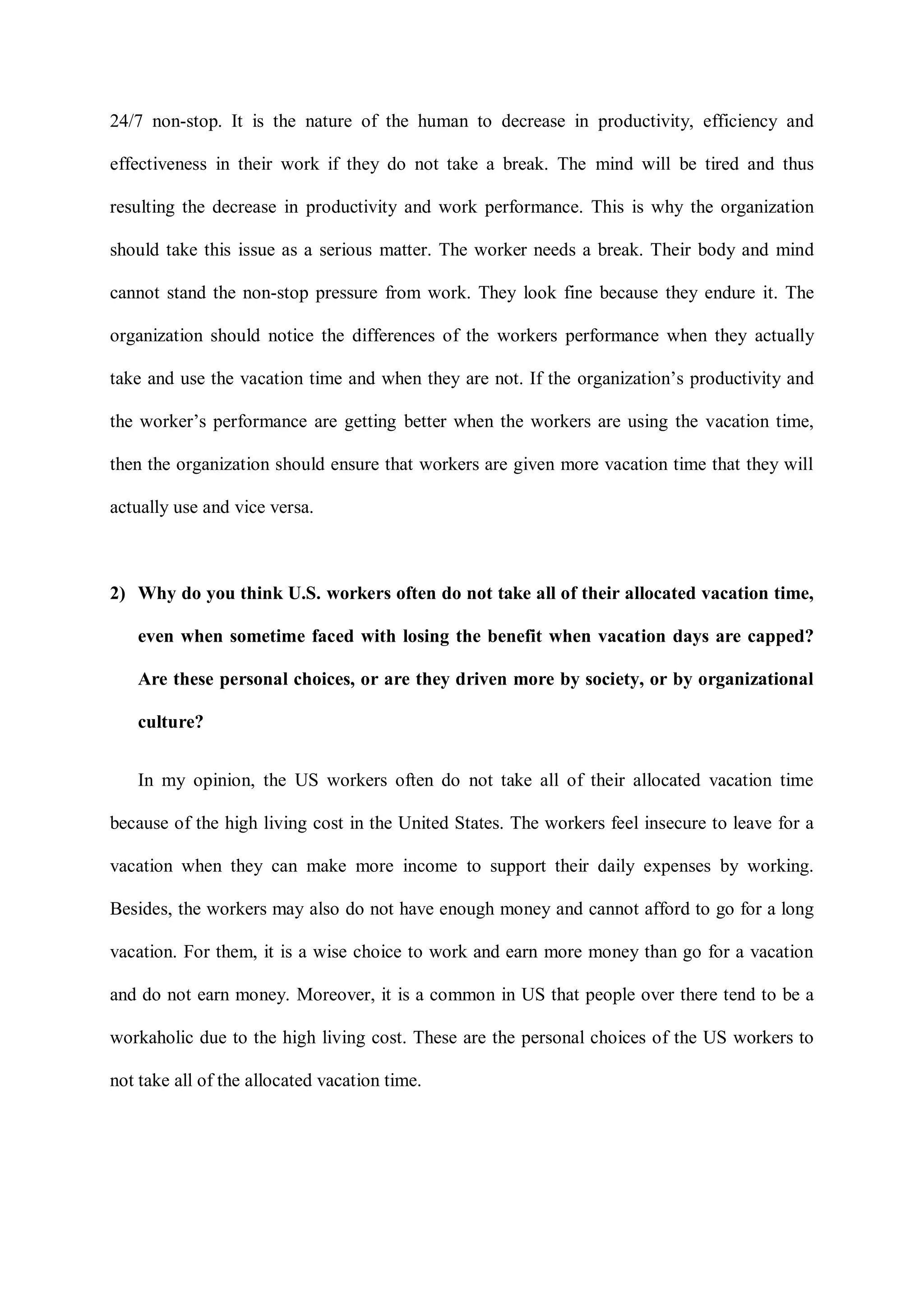 24/7 non-stop. It is the nature of the human to decrease in productivity, efficiency and
effectiveness in their work if they do not take a break. The mind will be tired and thus
resulting the decrease in productivity and work performance. This is why the organization
should take this issue as a serious matter. The worker needs a break. Their body and mind
cannot stand the non-stop pressure from work. They look fine because they endure it. The
organization should notice the differences of the workers performance when they actually
take and use the vacation time and when they are not. If the organization‟s productivity and
the worker‟s performance are getting better when the workers are using the vacation time,
then the organization should ensure that workers are given more vacation time that they will
actually use and vice versa.
2) Why do you think U.S. workers often do not take all of their allocated vacation time,
even when sometime faced with losing the benefit when vacation days are capped?
Are these personal choices, or are they driven more by society, or by organizational
culture?
In my opinion, the US workers often do not take all of their allocated vacation time
because of the high living cost in the United States. The workers feel insecure to leave for a
vacation when they can make more income to support their daily expenses by working.
Besides, the workers may also do not have enough money and cannot afford to go for a long
vacation. For them, it is a wise choice to work and earn more money than go for a vacation
and do not earn money. Moreover, it is a common in US that people over there tend to be a
workaholic due to the high living cost. These are the personal choices of the US workers to
not take all of the allocated vacation time.
 