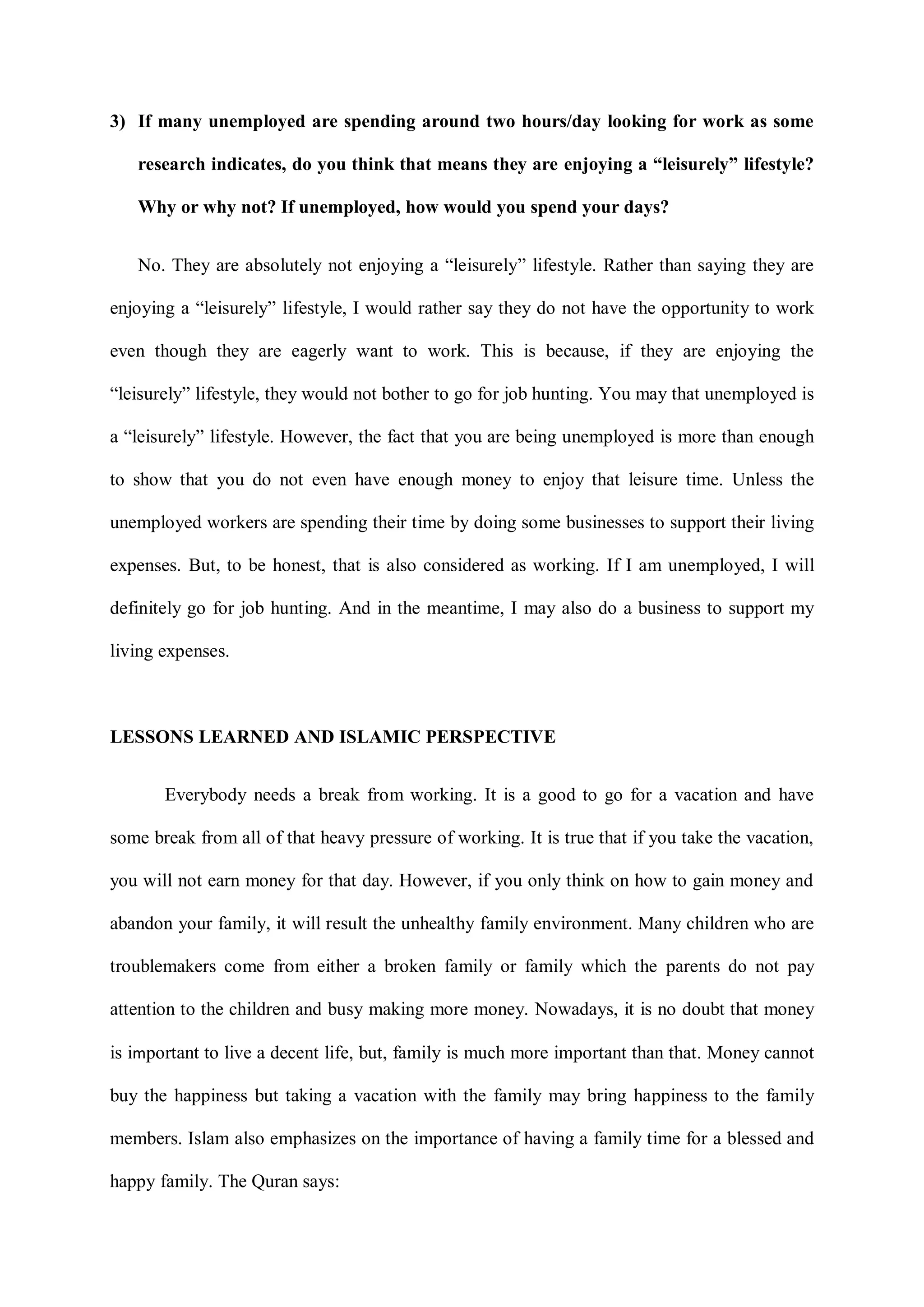 3) If many unemployed are spending around two hours/day looking for work as some
research indicates, do you think that means they are enjoying a “leisurely” lifestyle?
Why or why not? If unemployed, how would you spend your days?
No. They are absolutely not enjoying a “leisurely” lifestyle. Rather than saying they are
enjoying a “leisurely” lifestyle, I would rather say they do not have the opportunity to work
even though they are eagerly want to work. This is because, if they are enjoying the
“leisurely” lifestyle, they would not bother to go for job hunting. You may that unemployed is
a “leisurely” lifestyle. However, the fact that you are being unemployed is more than enough
to show that you do not even have enough money to enjoy that leisure time. Unless the
unemployed workers are spending their time by doing some businesses to support their living
expenses. But, to be honest, that is also considered as working. If I am unemployed, I will
definitely go for job hunting. And in the meantime, I may also do a business to support my
living expenses.
LESSONS LEARNED AND ISLAMIC PERSPECTIVE
Everybody needs a break from working. It is a good to go for a vacation and have
some break from all of that heavy pressure of working. It is true that if you take the vacation,
you will not earn money for that day. However, if you only think on how to gain money and
abandon your family, it will result the unhealthy family environment. Many children who are
troublemakers come from either a broken family or family which the parents do not pay
attention to the children and busy making more money. Nowadays, it is no doubt that money
is important to live a decent life, but, family is much more important than that. Money cannot
buy the happiness but taking a vacation with the family may bring happiness to the family
members. Islam also emphasizes on the importance of having a family time for a blessed and
happy family. The Quran says:
 