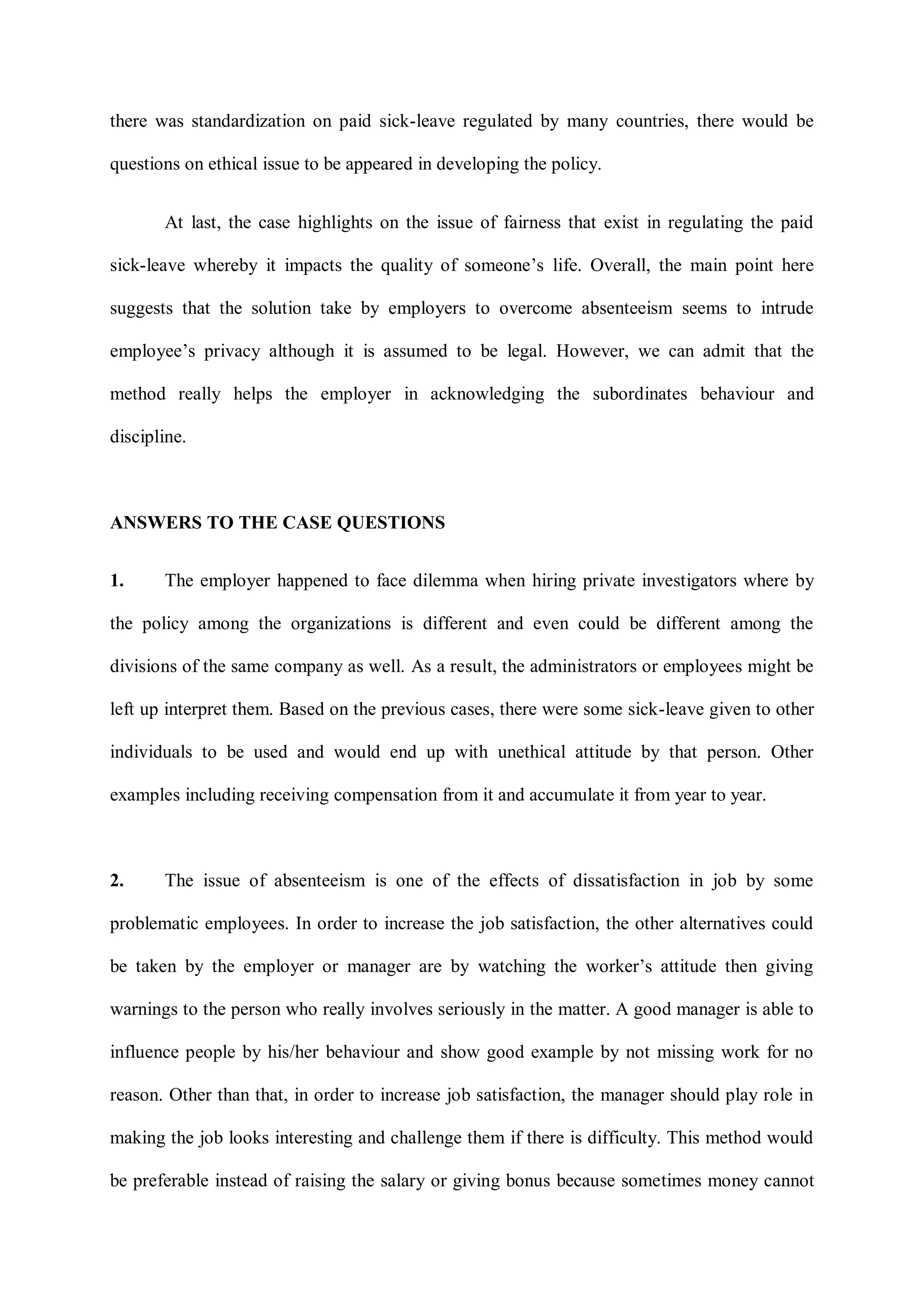 there was standardization on paid sick-leave regulated by many countries, there would be
questions on ethical issue to be appeared in developing the policy.
At last, the case highlights on the issue of fairness that exist in regulating the paid
sick-leave whereby it impacts the quality of someone‟s life. Overall, the main point here
suggests that the solution take by employers to overcome absenteeism seems to intrude
employee‟s privacy although it is assumed to be legal. However, we can admit that the
method really helps the employer in acknowledging the subordinates behaviour and
discipline.
ANSWERS TO THE CASE QUESTIONS
1. The employer happened to face dilemma when hiring private investigators where by
the policy among the organizations is different and even could be different among the
divisions of the same company as well. As a result, the administrators or employees might be
left up interpret them. Based on the previous cases, there were some sick-leave given to other
individuals to be used and would end up with unethical attitude by that person. Other
examples including receiving compensation from it and accumulate it from year to year.
2. The issue of absenteeism is one of the effects of dissatisfaction in job by some
problematic employees. In order to increase the job satisfaction, the other alternatives could
be taken by the employer or manager are by watching the worker‟s attitude then giving
warnings to the person who really involves seriously in the matter. A good manager is able to
influence people by his/her behaviour and show good example by not missing work for no
reason. Other than that, in order to increase job satisfaction, the manager should play role in
making the job looks interesting and challenge them if there is difficulty. This method would
be preferable instead of raising the salary or giving bonus because sometimes money cannot
 