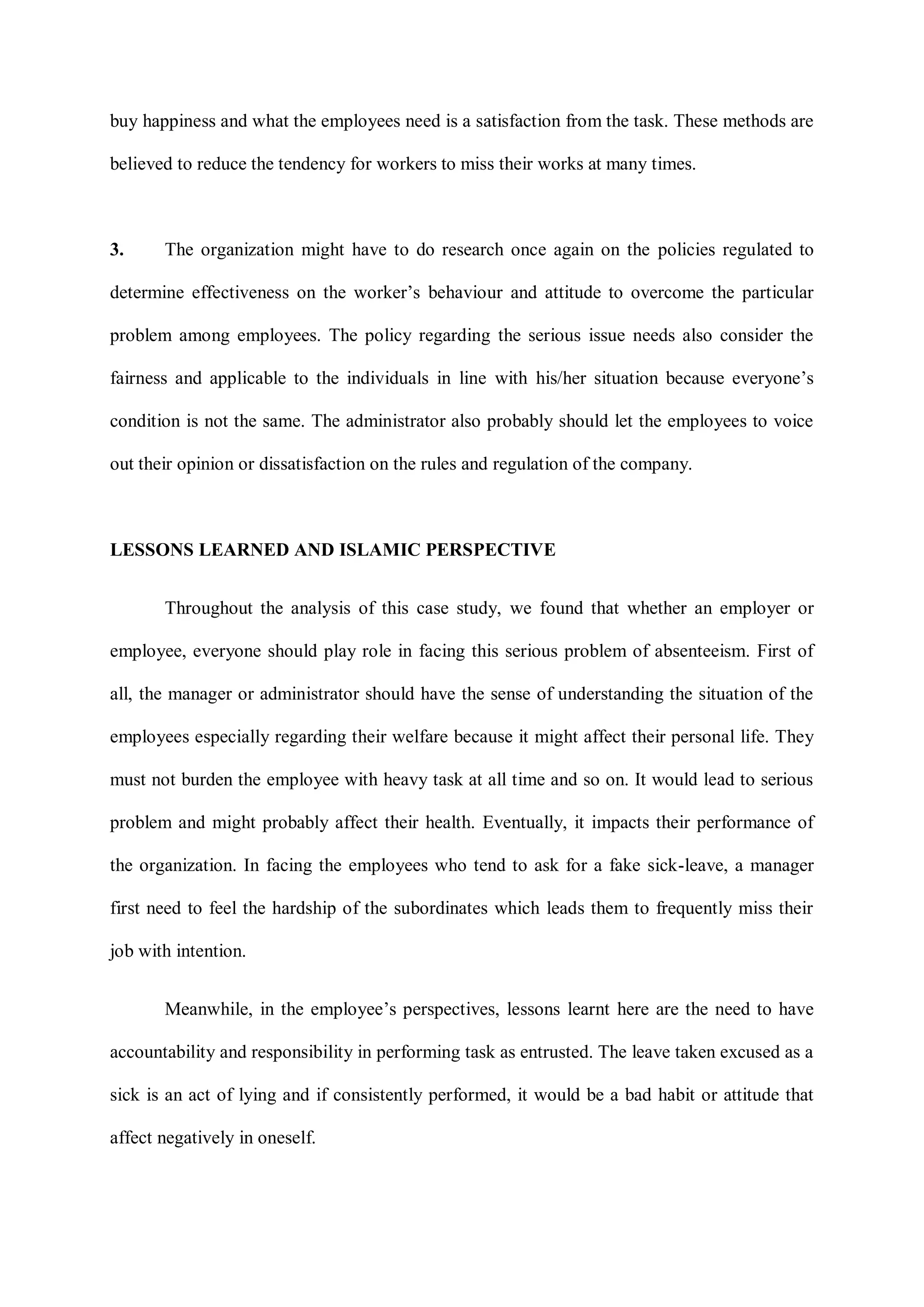 buy happiness and what the employees need is a satisfaction from the task. These methods are
believed to reduce the tendency for workers to miss their works at many times.
3. The organization might have to do research once again on the policies regulated to
determine effectiveness on the worker‟s behaviour and attitude to overcome the particular
problem among employees. The policy regarding the serious issue needs also consider the
fairness and applicable to the individuals in line with his/her situation because everyone‟s
condition is not the same. The administrator also probably should let the employees to voice
out their opinion or dissatisfaction on the rules and regulation of the company.
LESSONS LEARNED AND ISLAMIC PERSPECTIVE
Throughout the analysis of this case study, we found that whether an employer or
employee, everyone should play role in facing this serious problem of absenteeism. First of
all, the manager or administrator should have the sense of understanding the situation of the
employees especially regarding their welfare because it might affect their personal life. They
must not burden the employee with heavy task at all time and so on. It would lead to serious
problem and might probably affect their health. Eventually, it impacts their performance of
the organization. In facing the employees who tend to ask for a fake sick-leave, a manager
first need to feel the hardship of the subordinates which leads them to frequently miss their
job with intention.
Meanwhile, in the employee‟s perspectives, lessons learnt here are the need to have
accountability and responsibility in performing task as entrusted. The leave taken excused as a
sick is an act of lying and if consistently performed, it would be a bad habit or attitude that
affect negatively in oneself.
 