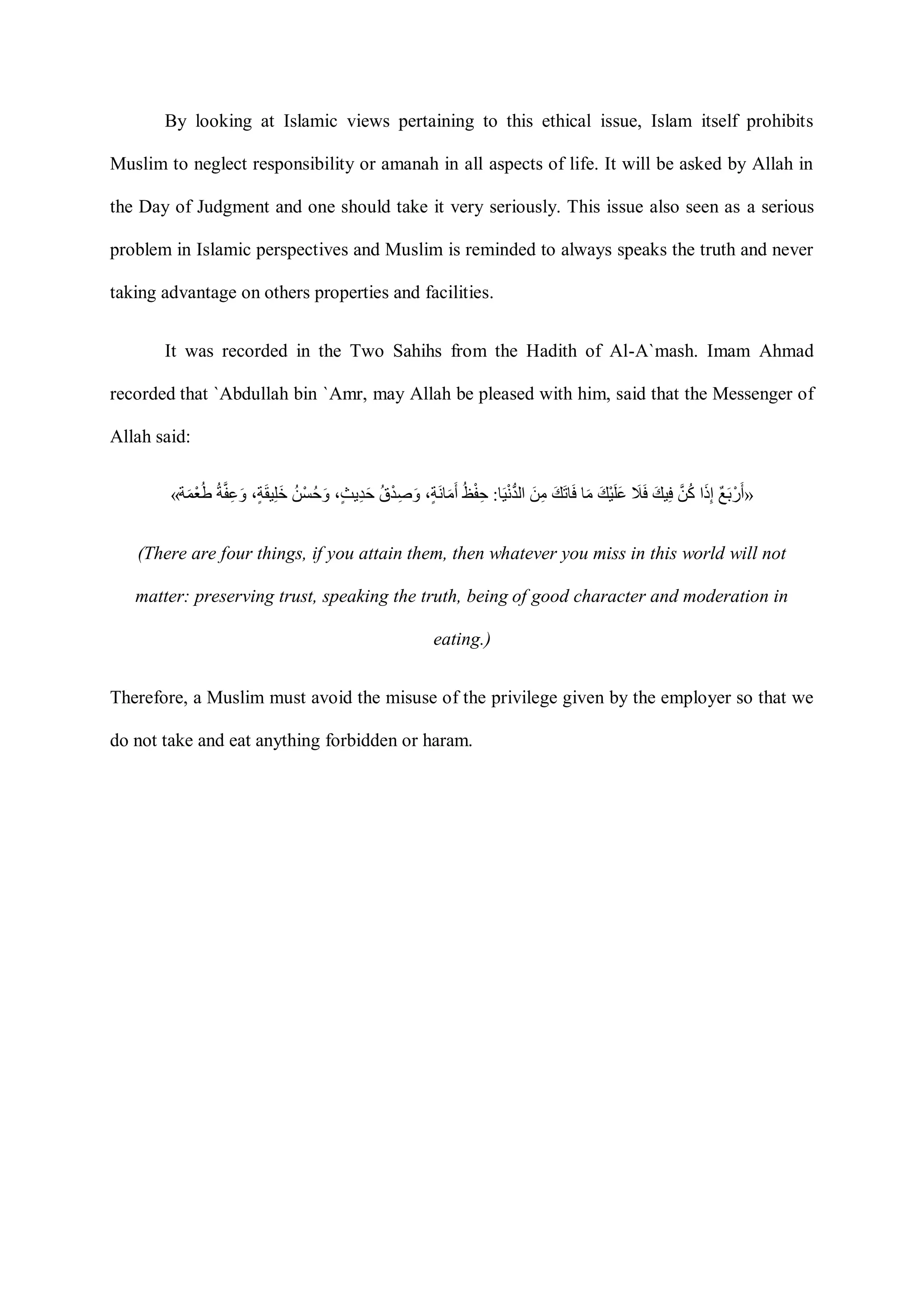 By looking at Islamic views pertaining to this ethical issue, Islam itself prohibits
Muslim to neglect responsibility or amanah in all aspects of life. It will be asked by Allah in
the Day of Judgment and one should take it very seriously. This issue also seen as a serious
problem in Islamic perspectives and Muslim is reminded to always speaks the truth and never
taking advantage on others properties and facilities.
It was recorded in the Two Sahihs from the Hadith of Al-A`mash. Imam Ahmad
recorded that `Abdullah bin `Amr, may Allah be pleased with him, said that the Messenger of
Allah said:
« ‫ٌع‬ ‫َأ‬ ‫ْر‬ ‫َأ‬‫ا‬‫َأ‬‫ذ‬ِ‫إ‬‫َّن‬ ‫ُك‬‫َأ‬‫ي‬ ِ‫َأ‬ ‫َأ‬‫َأ‬‫ي‬‫ْر‬ ‫َأ‬ ‫َأ‬‫ا‬‫َأ‬‫م‬‫َأ‬‫ي‬‫َأ‬‫ا‬‫ا‬‫َأ‬‫َأ‬ ِ‫م‬‫ا‬‫َأ‬ ‫ْر‬‫ن‬ُّ‫د‬‫ال‬:‫ُك‬ ‫ْر‬ ِ،ٍ‫ة‬‫َأ‬‫ن‬‫ا‬‫َأ‬‫م‬‫َأ‬‫ُك‬ ‫ْر‬‫د‬ِ ‫َأ‬،ٍ‫ث‬‫ي‬ِ‫د‬‫َأ‬‫ُك‬ ‫ْر‬ ‫ُك‬ ‫َأ‬،ٍ‫ة‬‫َأ‬‫ق‬ ِ ‫َأ‬‫خ‬‫ُك‬‫ة‬‫َّن‬ ِ ‫َأ‬‫ة‬‫َأ‬‫م‬‫ْر‬‫ع‬‫ُك‬‫ط‬ »
(There are four things, if you attain them, then whatever you miss in this world will not
matter: preserving trust, speaking the truth, being of good character and moderation in
eating.)
Therefore, a Muslim must avoid the misuse of the privilege given by the employer so that we
do not take and eat anything forbidden or haram.
 