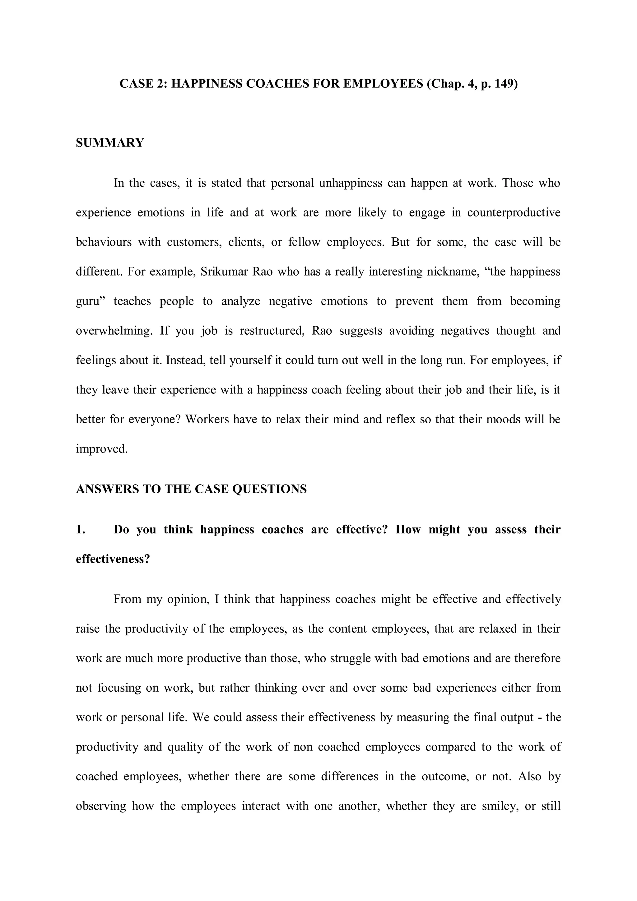 CASE 2: HAPPINESS COACHES FOR EMPLOYEES (Chap. 4, p. 149)
SUMMARY
In the cases, it is stated that personal unhappiness can happen at work. Those who
experience emotions in life and at work are more likely to engage in counterproductive
behaviours with customers, clients, or fellow employees. But for some, the case will be
different. For example, Srikumar Rao who has a really interesting nickname, “the happiness
guru” teaches people to analyze negative emotions to prevent them from becoming
overwhelming. If you job is restructured, Rao suggests avoiding negatives thought and
feelings about it. Instead, tell yourself it could turn out well in the long run. For employees, if
they leave their experience with a happiness coach feeling about their job and their life, is it
better for everyone? Workers have to relax their mind and reflex so that their moods will be
improved.
ANSWERS TO THE CASE QUESTIONS
1. Do you think happiness coaches are effective? How might you assess their
effectiveness?
From my opinion, I think that happiness coaches might be effective and effectively
raise the productivity of the employees, as the content employees, that are relaxed in their
work are much more productive than those, who struggle with bad emotions and are therefore
not focusing on work, but rather thinking over and over some bad experiences either from
work or personal life. We could assess their effectiveness by measuring the final output - the
productivity and quality of the work of non coached employees compared to the work of
coached employees, whether there are some differences in the outcome, or not. Also by
observing how the employees interact with one another, whether they are smiley, or still
 