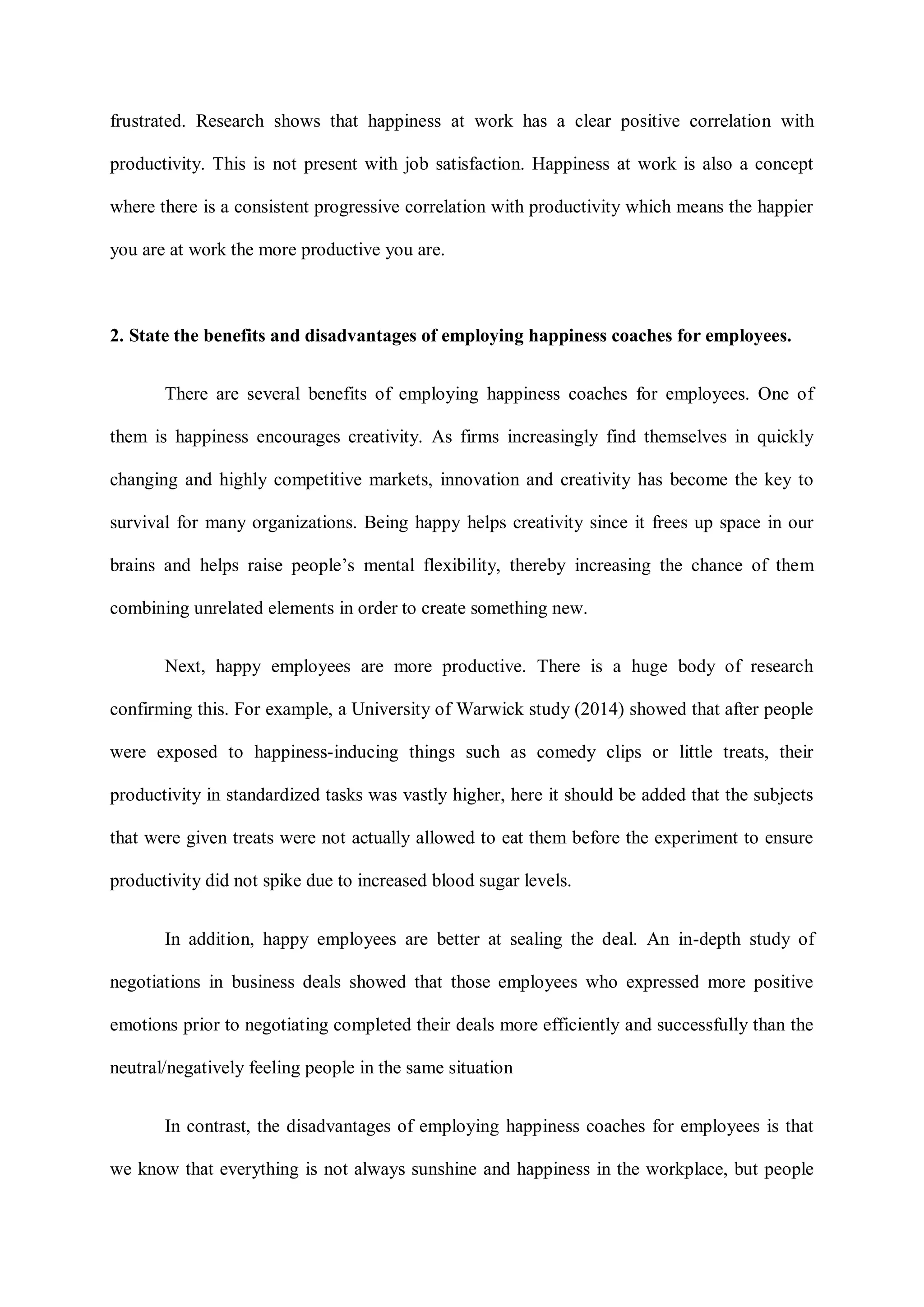 frustrated. Research shows that happiness at work has a clear positive correlation with
productivity. This is not present with job satisfaction. Happiness at work is also a concept
where there is a consistent progressive correlation with productivity which means the happier
you are at work the more productive you are.
2. State the benefits and disadvantages of employing happiness coaches for employees.
There are several benefits of employing happiness coaches for employees. One of
them is happiness encourages creativity. As firms increasingly find themselves in quickly
changing and highly competitive markets, innovation and creativity has become the key to
survival for many organizations. Being happy helps creativity since it frees up space in our
brains and helps raise people‟s mental flexibility, thereby increasing the chance of them
combining unrelated elements in order to create something new.
Next, happy employees are more productive. There is a huge body of research
confirming this. For example, a University of Warwick study (2014) showed that after people
were exposed to happiness-inducing things such as comedy clips or little treats, their
productivity in standardized tasks was vastly higher, here it should be added that the subjects
that were given treats were not actually allowed to eat them before the experiment to ensure
productivity did not spike due to increased blood sugar levels.
In addition, happy employees are better at sealing the deal. An in-depth study of
negotiations in business deals showed that those employees who expressed more positive
emotions prior to negotiating completed their deals more efficiently and successfully than the
neutral/negatively feeling people in the same situation
In contrast, the disadvantages of employing happiness coaches for employees is that
we know that everything is not always sunshine and happiness in the workplace, but people
 
