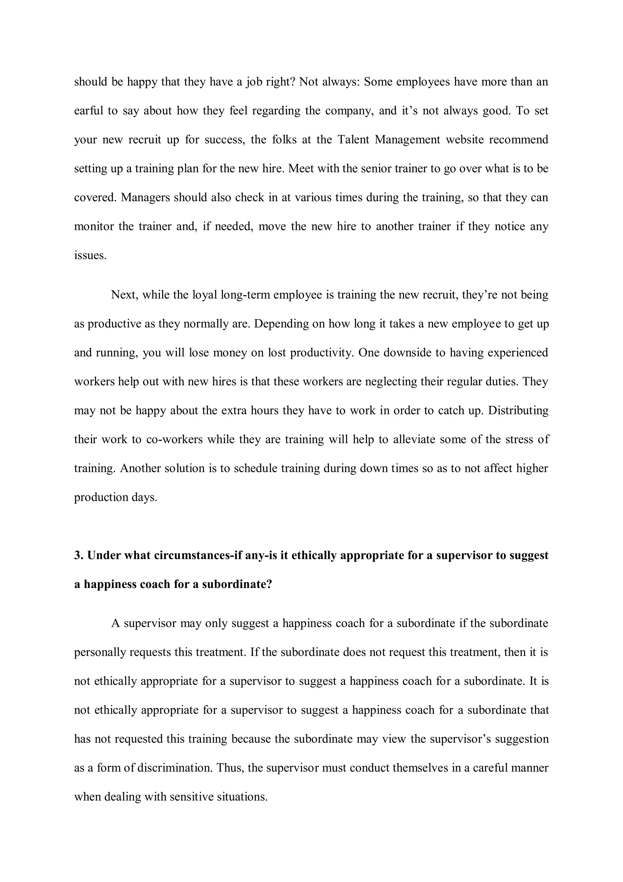 should be happy that they have a job right? Not always: Some employees have more than an
earful to say about how they feel regarding the company, and it‟s not always good. To set
your new recruit up for success, the folks at the Talent Management website recommend
setting up a training plan for the new hire. Meet with the senior trainer to go over what is to be
covered. Managers should also check in at various times during the training, so that they can
monitor the trainer and, if needed, move the new hire to another trainer if they notice any
issues.
Next, while the loyal long-term employee is training the new recruit, they‟re not being
as productive as they normally are. Depending on how long it takes a new employee to get up
and running, you will lose money on lost productivity. One downside to having experienced
workers help out with new hires is that these workers are neglecting their regular duties. They
may not be happy about the extra hours they have to work in order to catch up. Distributing
their work to co-workers while they are training will help to alleviate some of the stress of
training. Another solution is to schedule training during down times so as to not affect higher
production days.
3. Under what circumstances-if any-is it ethically appropriate for a supervisor to suggest
a happiness coach for a subordinate?
A supervisor may only suggest a happiness coach for a subordinate if the subordinate
personally requests this treatment. If the subordinate does not request this treatment, then it is
not ethically appropriate for a supervisor to suggest a happiness coach for a subordinate. It is
not ethically appropriate for a supervisor to suggest a happiness coach for a subordinate that
has not requested this training because the subordinate may view the supervisor‟s suggestion
as a form of discrimination. Thus, the supervisor must conduct themselves in a careful manner
when dealing with sensitive situations.
 