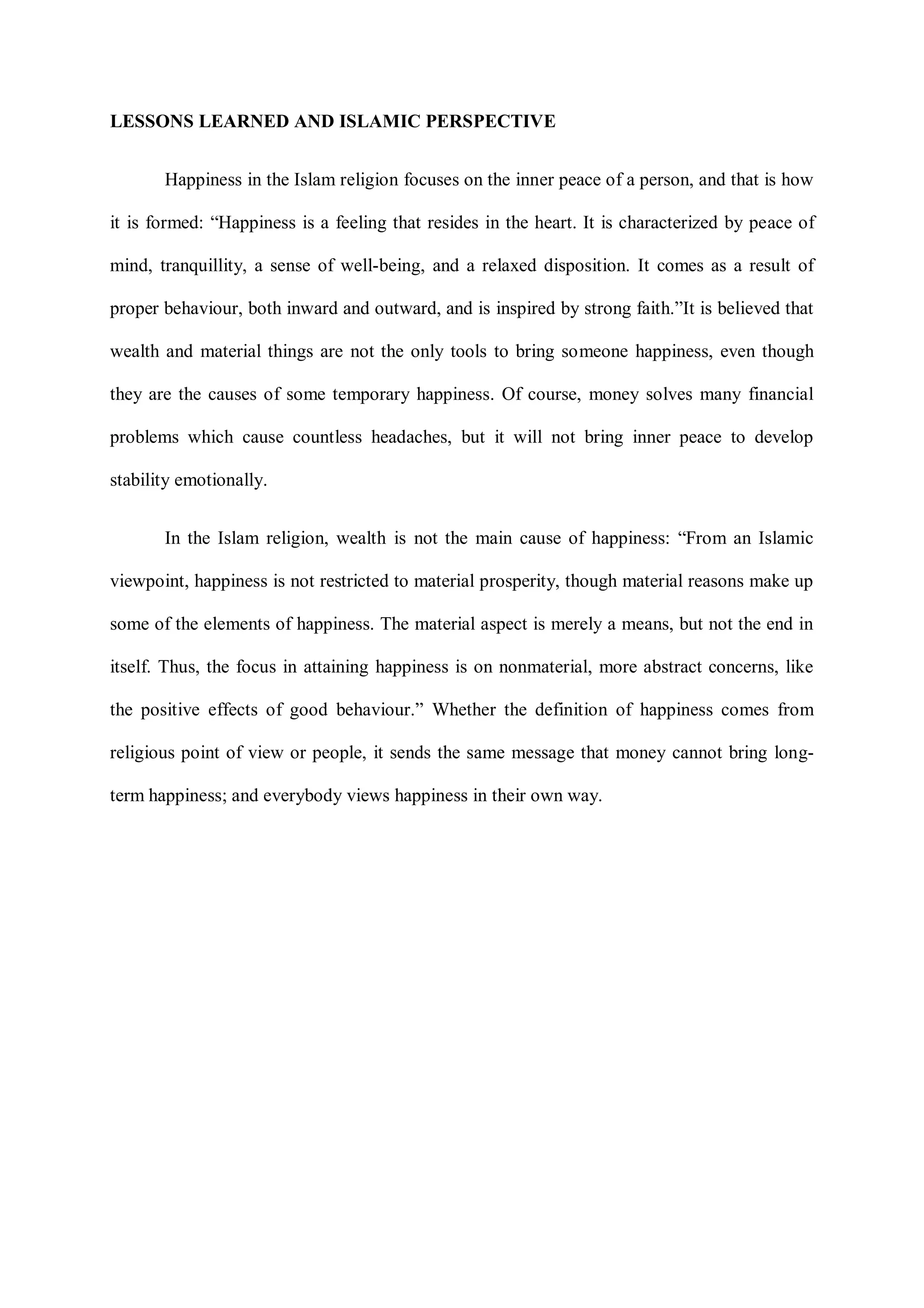 LESSONS LEARNED AND ISLAMIC PERSPECTIVE
Happiness in the Islam religion focuses on the inner peace of a person, and that is how
it is formed: “Happiness is a feeling that resides in the heart. It is characterized by peace of
mind, tranquillity, a sense of well-being, and a relaxed disposition. It comes as a result of
proper behaviour, both inward and outward, and is inspired by strong faith.”It is believed that
wealth and material things are not the only tools to bring someone happiness, even though
they are the causes of some temporary happiness. Of course, money solves many financial
problems which cause countless headaches, but it will not bring inner peace to develop
stability emotionally.
In the Islam religion, wealth is not the main cause of happiness: “From an Islamic
viewpoint, happiness is not restricted to material prosperity, though material reasons make up
some of the elements of happiness. The material aspect is merely a means, but not the end in
itself. Thus, the focus in attaining happiness is on nonmaterial, more abstract concerns, like
the positive effects of good behaviour.” Whether the definition of happiness comes from
religious point of view or people, it sends the same message that money cannot bring long-
term happiness; and everybody views happiness in their own way.
 