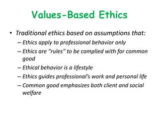 Values-Based Ethics
• Traditional ethics based on assumptions that:
– Ethics apply to professional behavior only
– Ethics are “rules” to be complied with for common
good
– Ethical behavior is a lifestyle
– Ethics guides professional’s work and personal life
– Common good emphasizes both client and social
welfare
 