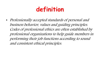 definition
• Professionally accepted standards of personal and
business behavior, values and guiding principles.
Codes of professional ethics are often established by
professional organizations to help guide members in
performing their job functions according to sound
and consistent ethical principles.
 