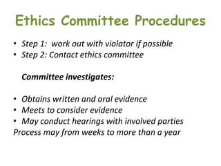 Ethics Committee Procedures
• Step 1: work out with violator if possible
• Step 2: Contact ethics committee
Committee investigates:
• Obtains written and oral evidence
• Meets to consider evidence
• May conduct hearings with involved parties
Process may from weeks to more than a year
 