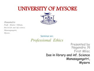 UNIVERSITY OF MYSORE
Presented to
Proff . Khaiser Nikham,
Dos in Lib and inf. science,
Manasagangotri,
Mysore.
Seminar on:
Professional Ethics
Presented by
Nagendra .N
First Mlisc
Dos in library and inf. Science
Manasagangotri,
Mysore
 