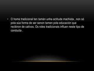 • O home tradicional ten tamén unha actitude machista , non só
pola súa forma de ser senon tamen pola educación que
recibiron de cativos. Os roles tradicionais influen neste tipo de
conducta .
 