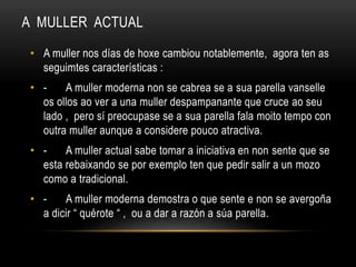 A MULLER ACTUAL
• A muller nos días de hoxe cambiou notablemente, agora ten as
seguimtes características :
• - A muller moderna non se cabrea se a sua parella vanselle
os ollos ao ver a una muller despampanante que cruce ao seu
lado , pero sí preocupase se a sua parella fala moito tempo con
outra muller aunque a considere pouco atractiva.
• - A muller actual sabe tomar a iniciativa en non sente que se
esta rebaixando se por exemplo ten que pedir salir a un mozo
como a tradicional.
• - A muller moderna demostra o que sente e non se avergoña
a dicir “ quérote “ , ou a dar a razón a súa parella.
 