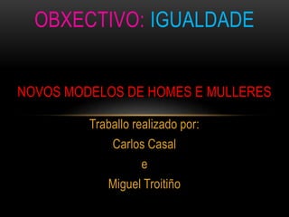 Traballo realizado por:
Carlos Casal
e
Miguel Troitiño
OBXECTIVO: IGUALDADE
NOVOS MODELOS DE HOMES E MULLERES
 