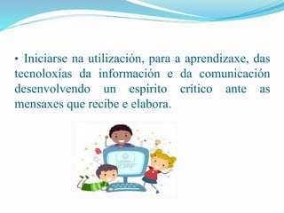 • Iniciarse na utilización, para a aprendizaxe, das 
tecnoloxías da información e da comunicación 
desenvolvendo un espírito crítico ante as 
mensaxes que recibe e elabora. 
 