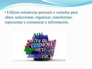 • Utilizar estratexias persoais e variadas para 
obter, seleccionar, organizar, transformar, 
representar e comunicar a información. 
 
