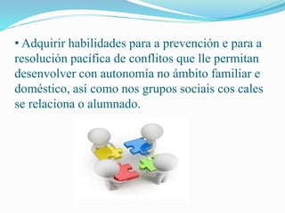 • Adquirir habilidades para a prevención e para a 
resolución pacífica de conflitos que lle permitan 
desenvolver con autonomía no ámbito familiar e 
doméstico, así como nos grupos sociais cos cales 
se relaciona o alumnado. 
 