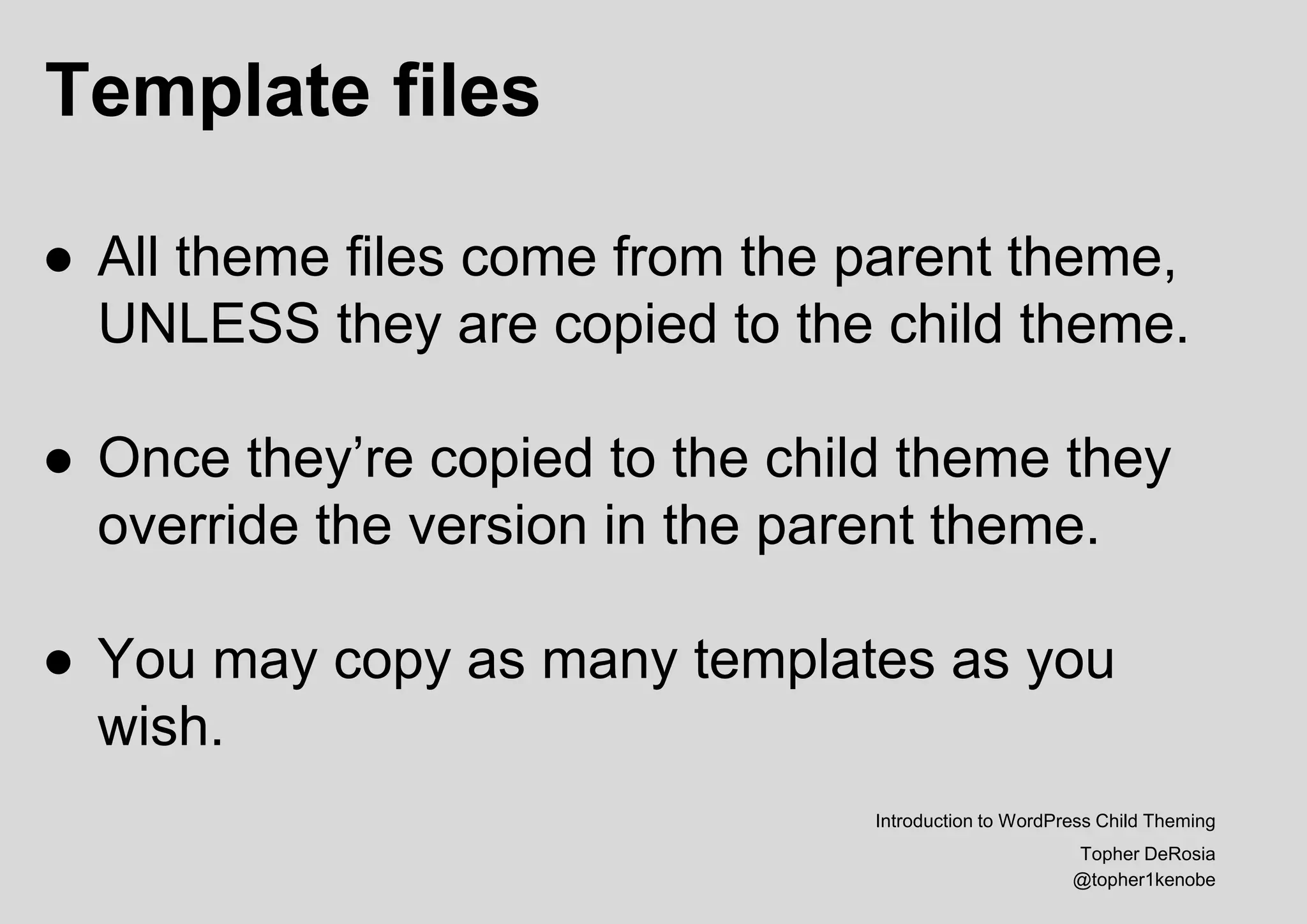 Template files
Introduction to WordPress Child Theming
Topher DeRosia
@topher1kenobe
● All theme files come from the parent theme,
UNLESS they are copied to the child theme.
● Once they’re copied to the child theme they
override the version in the parent theme.
● You may copy as many templates as you
wish.
 