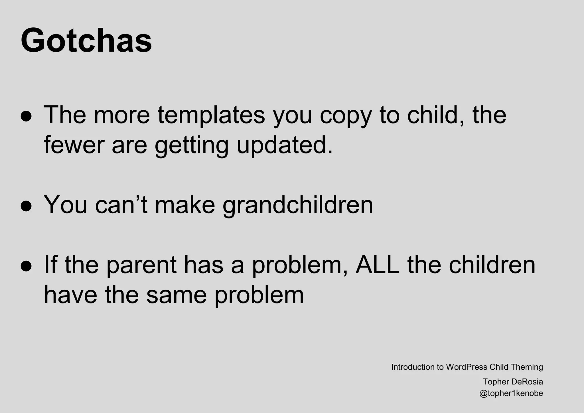 Gotchas
Introduction to WordPress Child Theming
Topher DeRosia
@topher1kenobe
● The more templates you copy to child, the
fewer are getting updated.
● You can’t make grandchildren
● If the parent has a problem, ALL the children
have the same problem
 