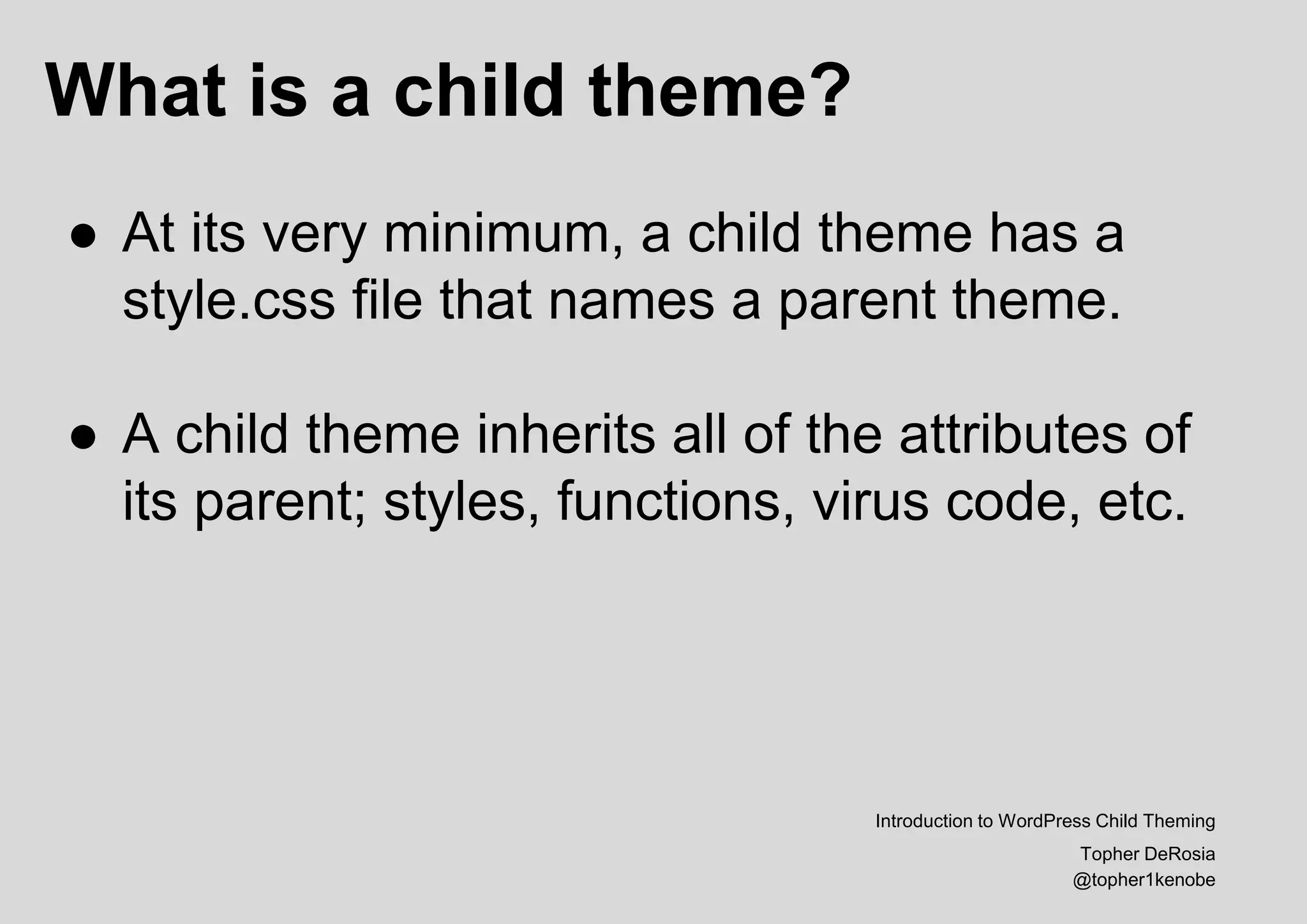 What is a child theme?
Introduction to WordPress Child Theming
Topher DeRosia
@topher1kenobe
● At its very minimum, a child theme has a
style.css file that names a parent theme.
● A child theme inherits all of the attributes of
its parent; styles, functions, virus code, etc.
 