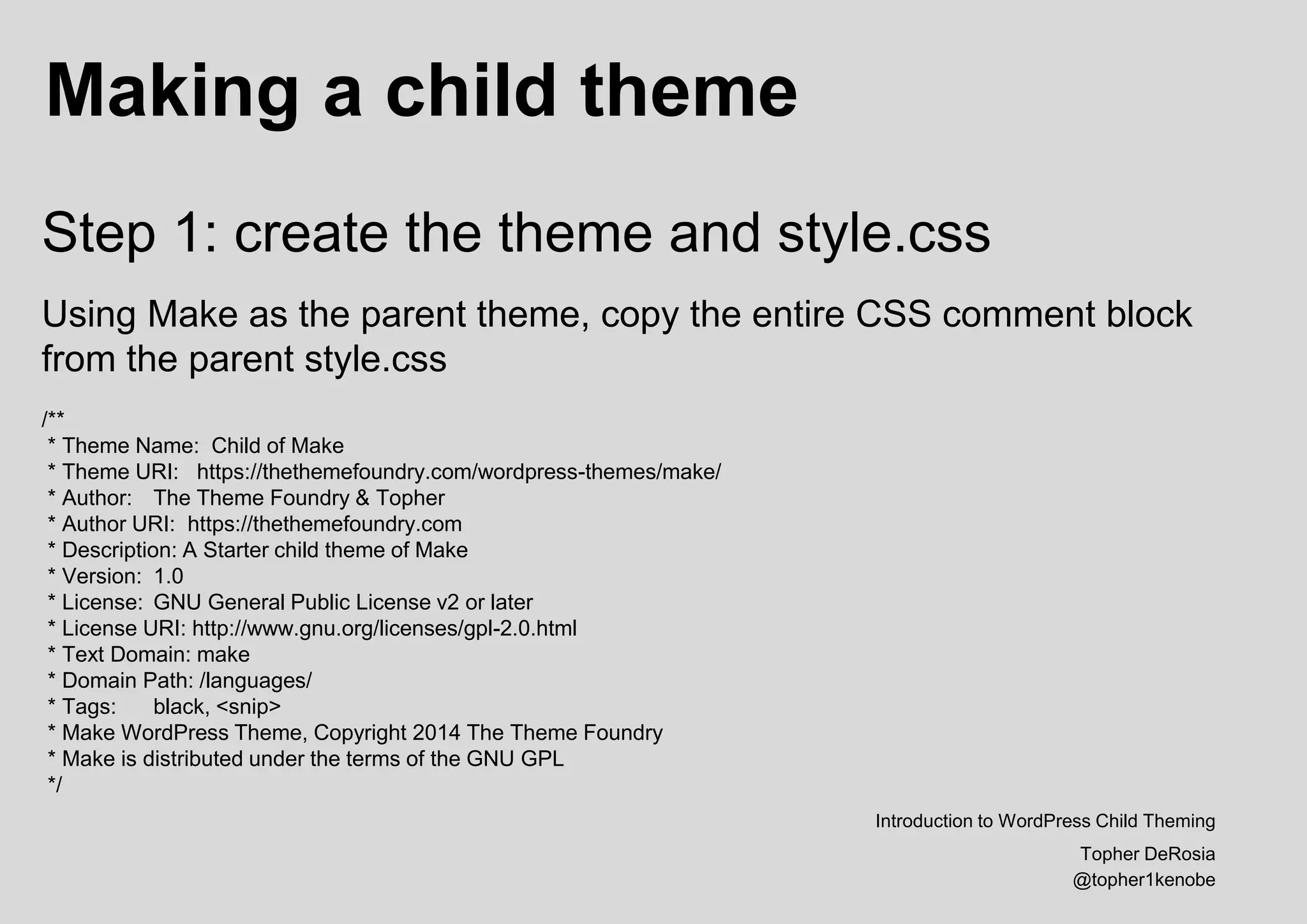 Making a child theme
Introduction to WordPress Child Theming
Topher DeRosia
@topher1kenobe
Step 1: create the theme and style.css
Using Make as the parent theme, copy the entire CSS comment block
from the parent style.css
/**
* Theme Name: Child of Make
* Theme URI: https://thethemefoundry.com/wordpress-themes/make/
* Author: The Theme Foundry & Topher
* Author URI: https://thethemefoundry.com
* Description: A Starter child theme of Make
* Version: 1.0
* License: GNU General Public License v2 or later
* License URI: http://www.gnu.org/licenses/gpl-2.0.html
* Text Domain: make
* Domain Path: /languages/
* Tags: black, <snip>
* Make WordPress Theme, Copyright 2014 The Theme Foundry
* Make is distributed under the terms of the GNU GPL
*/
 