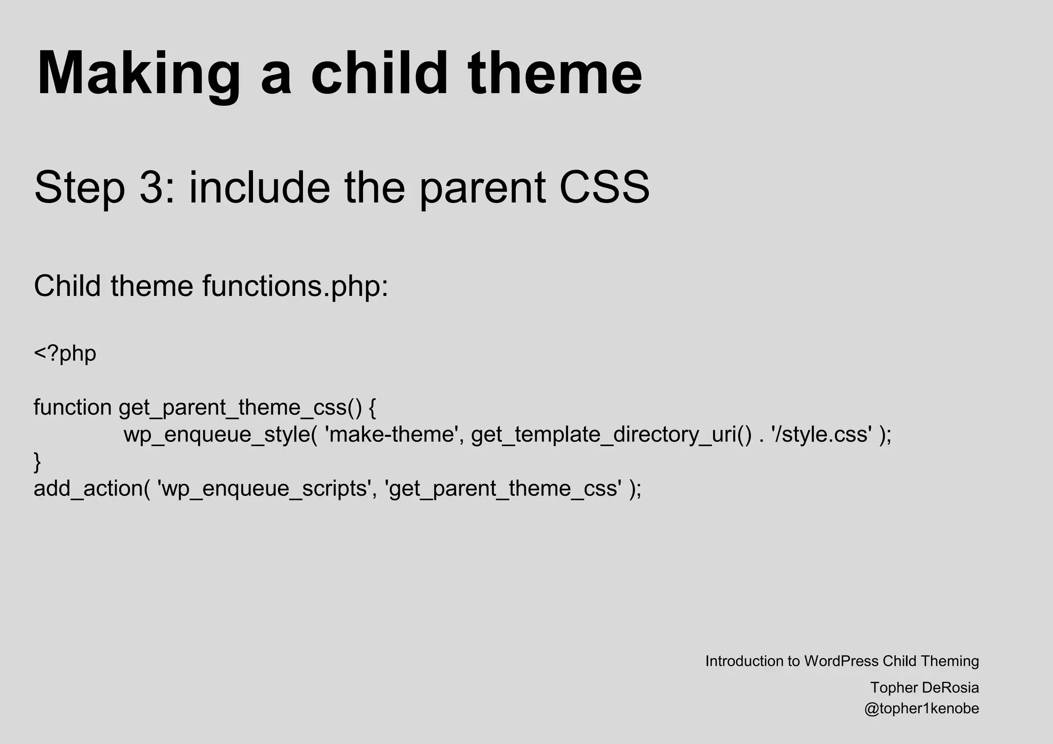 Making a child theme
Introduction to WordPress Child Theming
Topher DeRosia
@topher1kenobe
Step 3: include the parent CSS
Child theme functions.php:
<?php
function get_parent_theme_css() {
wp_enqueue_style( 'make-theme', get_template_directory_uri() . '/style.css' );
}
add_action( 'wp_enqueue_scripts', 'get_parent_theme_css' );
 